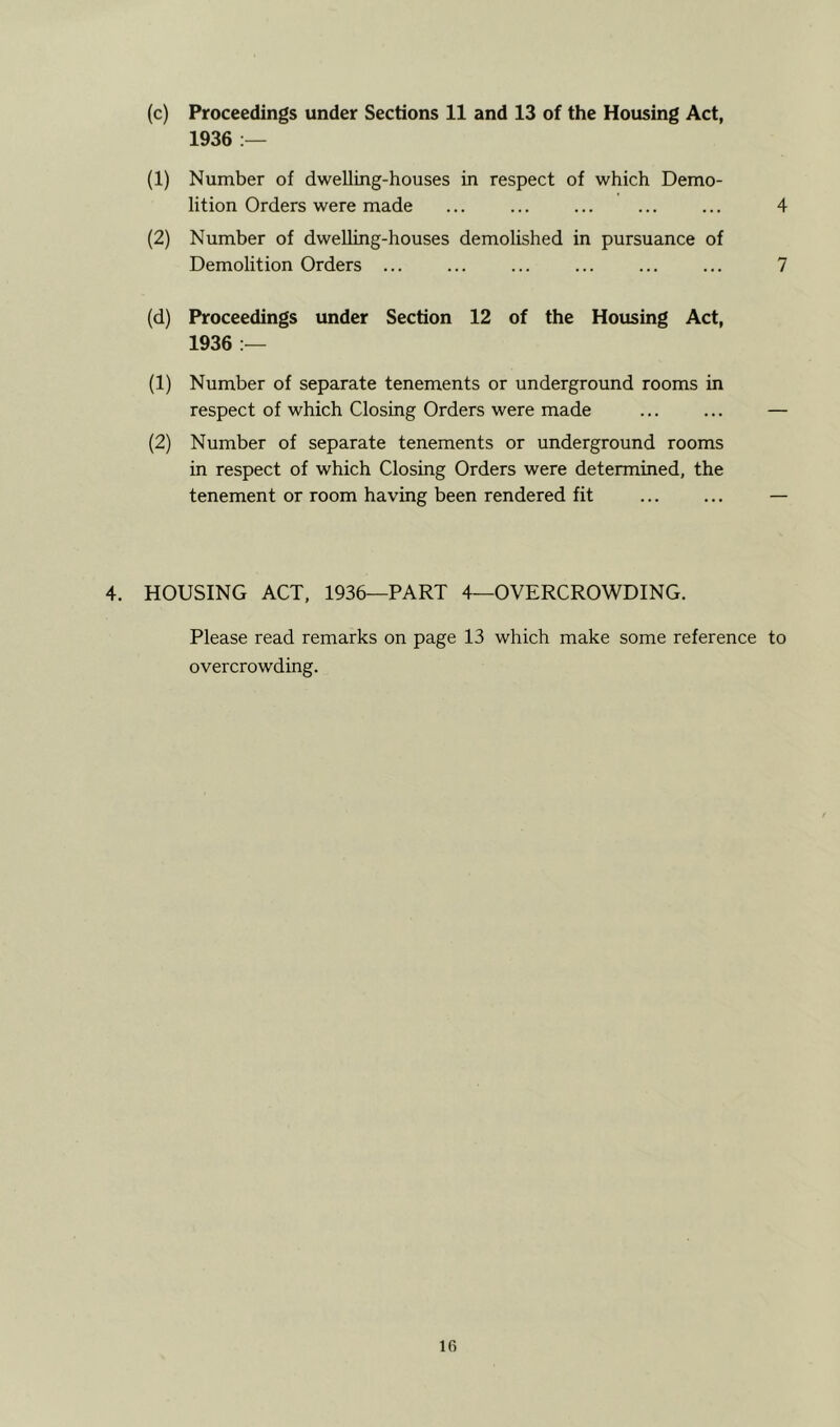 1936 :— (1) Number of dwelling-houses in respect of which Demo- lition Orders were made ... ... ... 4 (2) Number of dwelling-houses demolished in pursuance of Demolition Orders ... ... ... ... ... ... 7 (d) Proceedings under Section 12 of the Housing Act, 1936 :— (1) Number of separate tenements or underground rooms in respect of which Closing Orders were made — (2) Number of separate tenements or underground rooms in respect of which Closing Orders were determined, the tenement or room having been rendered fit — 4. HOUSING ACT, 1936—PART 4—OVERCROWDING. Please read remarks on page 13 which make some reference to overcrowding. lG