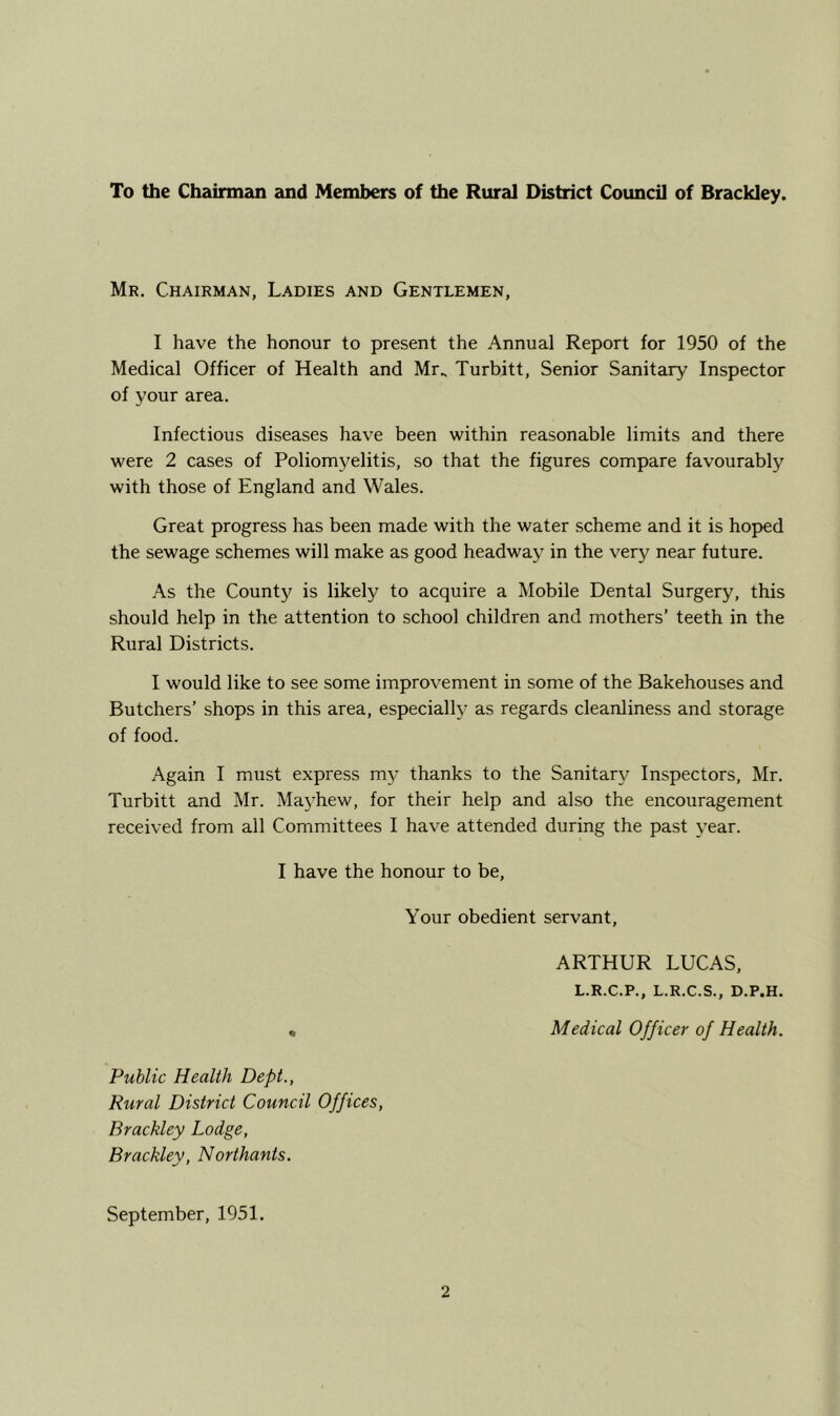 To the Chainnan and Members of the Rural District Council of Brackley. Mr. Chairman, Ladies and Gentlemen, I have the honour to present the Annual Report for 1950 of the Medical Officer of Health and Mr.. Turbitt, Senior Sanitary Inspector of your area. Infectious diseases have been within reasonable limits and there were 2 cases of Poliomyelitis, so that the figures compare favourably with those of England and Wales. Great progress has been made with the water scheme and it is hop>ed the sewage schemes will make as good headway in the very near future. As the County is likely to acquire a Mobile Dental Surgery, this should help in the attention to school children and mothers’ teeth in the Rural Districts. I would like to see some improvement in some of the Bakehouses and Butchers’ shops in this area, especially as regards cleanliness and storage of food. Again I must express my thanks to the Sanitary Inspectors, Mr. Turbitt and Mr. Mayhew, for their help and also the encouragement received from all Committees I have attended during the past year. I have the honour to be. Your obedient servant, ARTHUR LUCAS, L.R.C.P., L.R.C.S., D.P.H. • Medical Officer of Health. Public Health Dept., Rural District Council Offices, Brackley Lodge, Brackley, Northants. September, 1951.