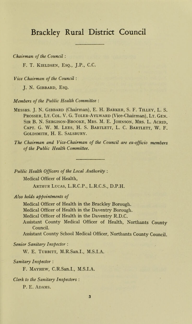 Bracklcy Rural District Council Chairman of the Council : F. T. Kieldsen, Esq., J.P., C.C. Vice Chairman of the Council : J. N. Gibbard, Esq. Members of the Public Health Committee : Messrs. J. N. Gibbard (Chairman), E. H. Barker, S. F. Tilley, L. S. Prosser, Lt. Col. V. G. Toler-Aylward (Vice-Chairman), Lt. Gen. Sir B. N. Sergison-Brooke, Mrs. M. E. Johnson, Mrs. L. Acrid, Capt. G. W. M. Lees, H. S. Bartlett, L. C. Bartlett, W. F. Goldsmith, H. E. Salsbury. The Chairman and Vice-Chairman of the Council are ex-officio members of the Public Health Committee. Public Health Officers of the Local Authority ; Medical Officer of Health, Arthur Lucas, L.R.C.P., L.R.C.S., D.P.H. Also holds appointments of Medical Officer of Health in the Brackley Borough. Medical Officer of Health in the Daventry Borough. Medical Officer of Health in the Daventry R.D.C. Assistant County Medical Officer of Health, Northants County Council. Assistant County School Medical Officer, Northants County Council. Senior Sanitary Inspector : W. E. Turbitt, M.R.San.L, M.S.I.A. Sanitary Inspector : F. Mayhew, C.R.San.L, M.S.I.A. Clerk to the Sanitary Inspectors : P. E. Adams.