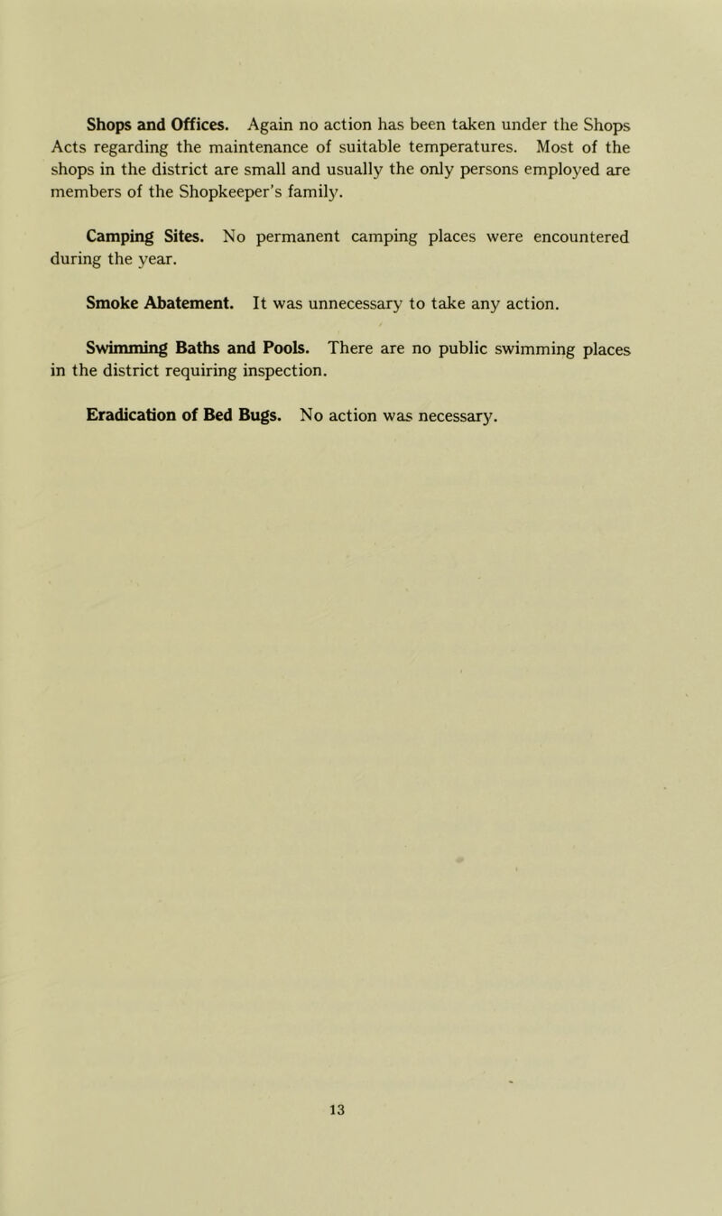 Shops and Offices. Again no action has been taken under the Shops Acts regarding the maintenance of suitable temperatures. Most of the shops in the district are small and usually the only persons employed are members of the Shopkeeper’s family. Camping Sites. No permanent camping places were encountered during the year. Smoke Abatement. It was unnecessary to take any action. Swimming Baths and Pools. There are no public swimming places in the district requiring inspection. Eradication of Bed Bugs. No action was necessarj^.