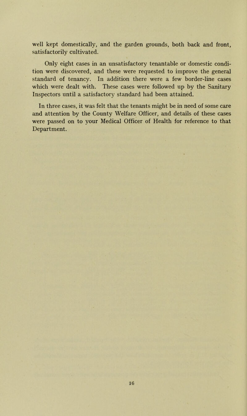 well kept domestically, and the garden grounds, both back and front, satisfactorily cultivated. Only eight cases in an unsatisfactory tenantable or domestic condi- tion were discovered, and these were requested to improve the general standard of tenancy. In addition there were a few border-line cases which were dealt with. These cases were followed up by the Sanitary Inspectors until a satisfactory'^ standard had been attained. In three cases, it was felt that the tenants might be in need of some care and attention by the County Welfare Officer, and details of these cases were passed on to your Medical Officer of Health for reference to that Department.