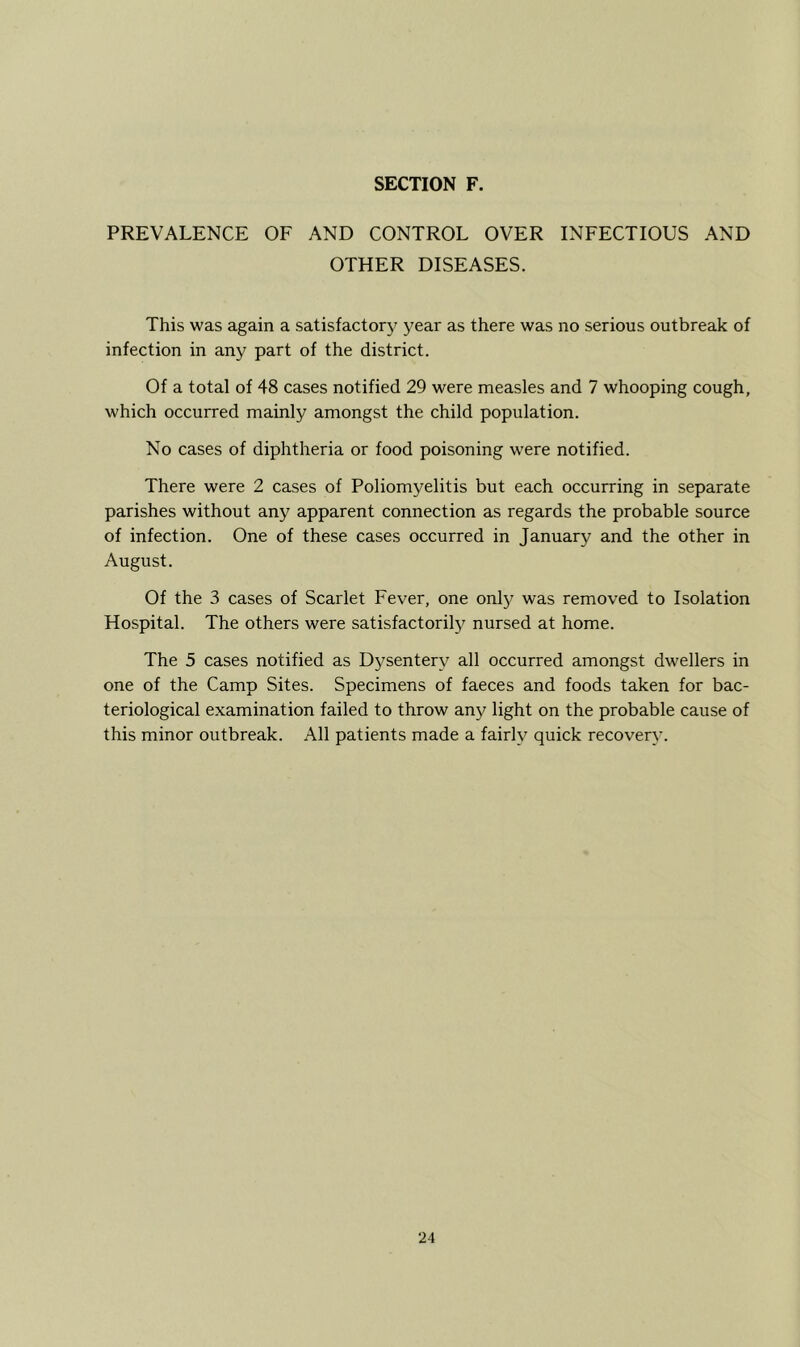 PREVALENCE OF AND CONTROL OVER INFECTIOUS AND OTHER DISEASES. This was again a satisfactory^ year as there was no serious outbreak of infection in any part of the district. Of a total of 48 cases notified 29 were measles and 7 whooping cough, which occurred mainly amongst the child population. No cases of diphtheria or food poisoning were notified. There were 2 cases of Poliomyelitis but each occurring in separate parishes without any apparent connection as regards the probable source of infection. One of these cases occurred in January and the other in August. Of the 3 cases of Scarlet Fever, one only was removed to Isolation Hospital. The others were satisfactorily^ nursed at home. The 5 cases notified as Dysentery^ all occurred amongst dwellers in one of the Camp Sites. Specimens of faeces and foods taken for bac- teriological examination failed to throw any light on the probable cause of this minor outbreak. All patients made a fairly quick recovery.