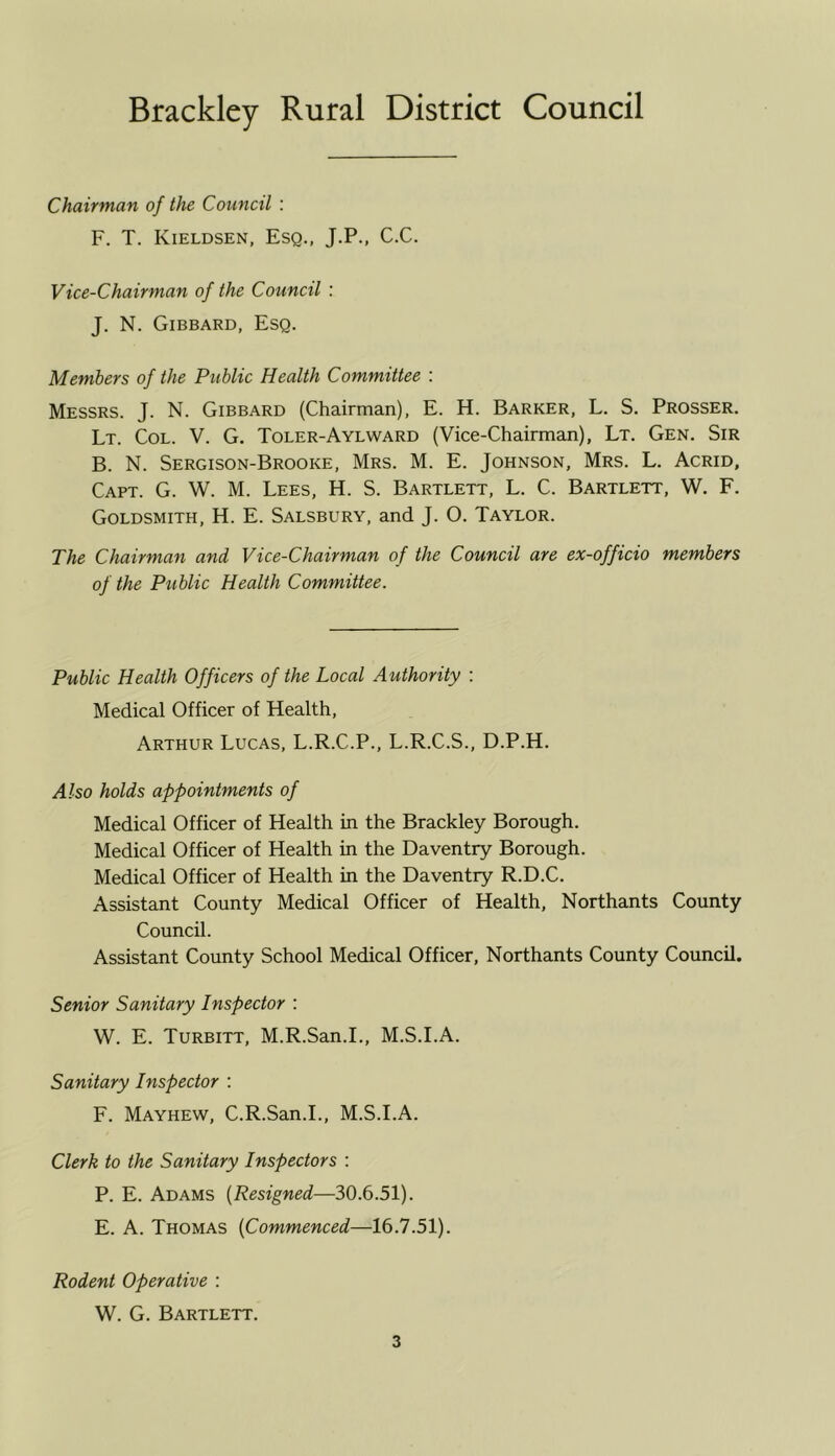 Brackley Rural District Council Chairman of the Council : F. T. Kieldsen, Esq., J.P., C.C. Vice-Chairman of the Council : J. N. Gibbard, Esq. Members of the Public Health Committee : Messrs. J. N. Gibbard (Chairman), E. H. Barker, L. S. Prosser. Lt. Col. V. G. Toler-Aylward (Vice-Chairman), Lt. Gen. Sir B. N. Sergison-Brooke, Mrs. M. E. Johnson, Mrs. L. Acrid, Capt. G. W. M. Lees, H. S. Bartlett, L. C. Bartlett, W. F. Goldsmith, H. E. Salsbury, and J. O. Taylor. The Chairman and Vice-Chairman of the Council are ex-officio members of the Public Health Committee. Public Health Officers of the Local Authority : Medical Officer of Health, Arthur Lucas, L.R.C.P., L.R.C.S., D.P.H. Also holds appointments of Medical Officer of Health in the Brackley Borough. Medical Officer of Health in the Daventry Borough. Medical Officer of Health in the Daventry R.D.C. Assistant County Medical Officer of Health, Northants County Council. Assistant County School Medical Officer, Northants County Council. Senior Sanitary Inspector : W. E. Turbitt, M.R.San.I., M.S.I.A. Sanitary Inspector : F. Mayhew, C.R.San.I., M.S.I.A. Clerk to the Sanitary Inspectors : P. E. Adams (Resigned—30.6.51). E. A. Thomas (Commenced—16.7.51). Rodent Operative : W. G. Bartlett.