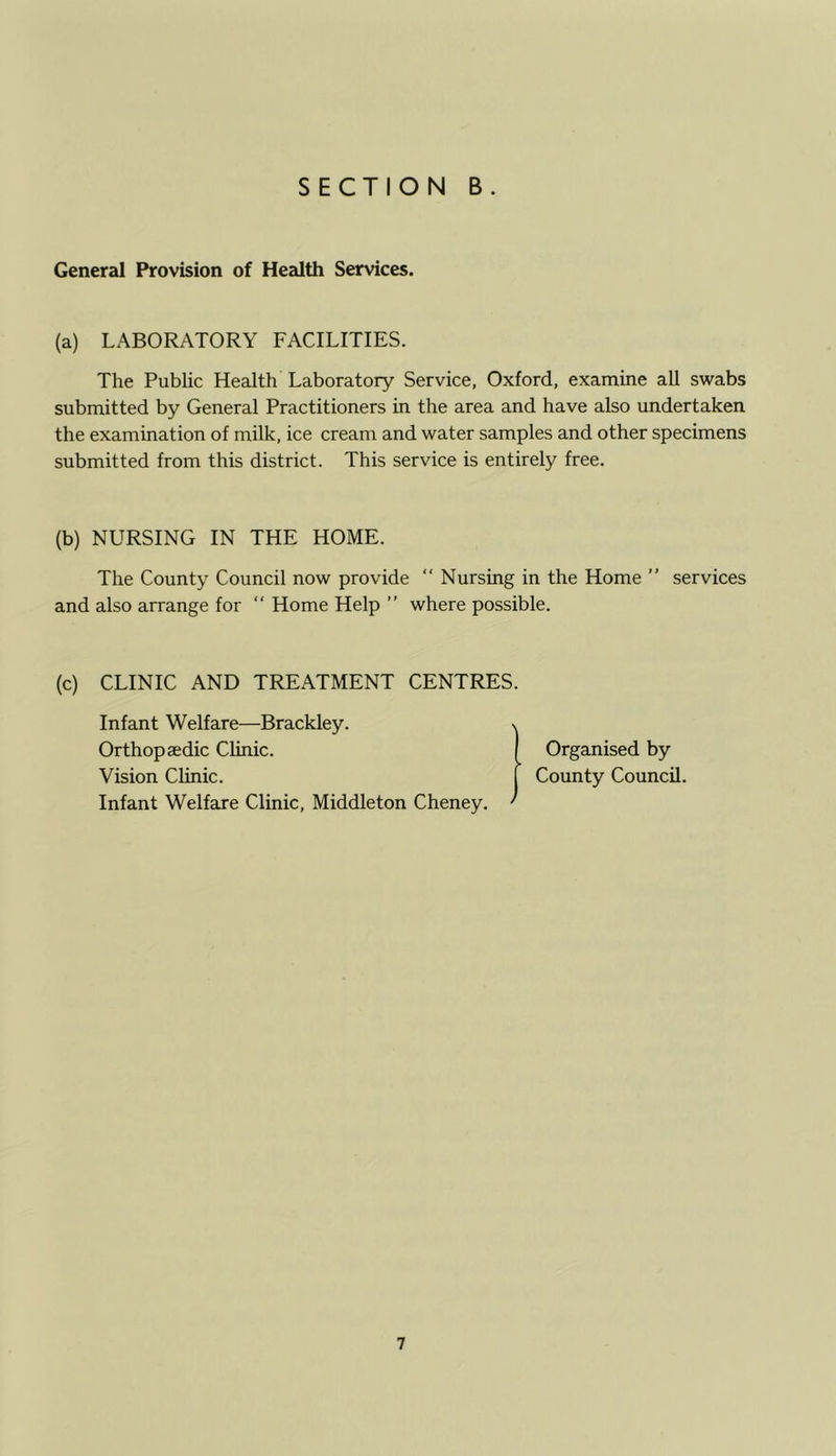 General Provision of Health Services. (a) LABORATORY FACILITIES. The Public Health Laboratory Service, Oxford, examine all swabs submitted by General Practitioners in the area and have also undertaken the examination of milk, ice cream and water samples and other specimens submitted from this district. This service is entirely free. (b) NURSING IN THE HOME. The County Council now provide “ Nursing in the Home ” services and also arrange for “ Home Help ” where possible. (c) CLINIC AND TREATMENT CENTRES. Infant Welfare—Brackley. Orthopaedic Clinic. Vision Clinic. Infant Welfare Clinic, Middleton Cheney. \ Organised by County Council.