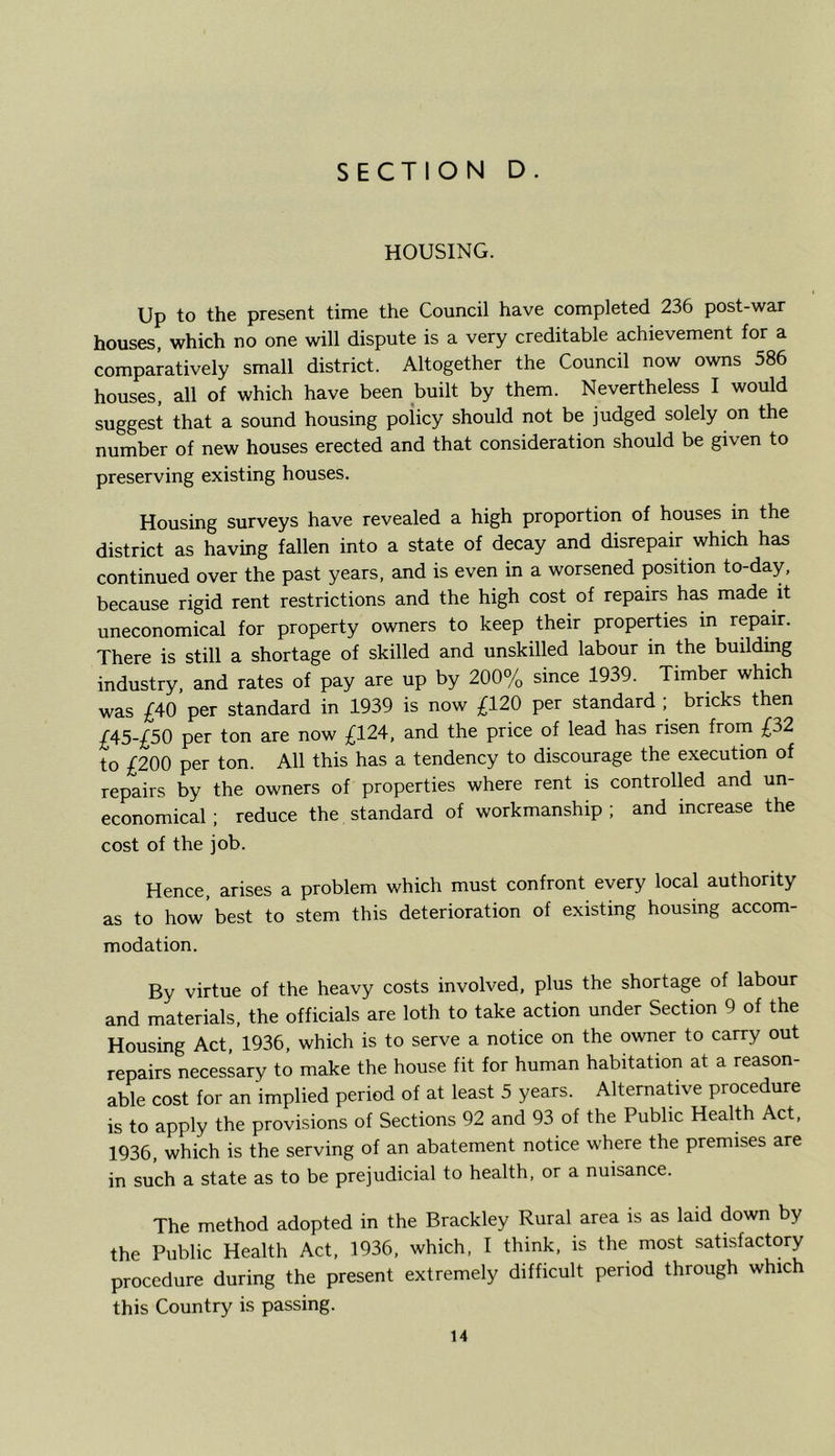 HOUSING. Up to the present time the Council have completed 236 post-war houses, which no one will dispute is a very creditable achievement for a comparatively small district. Altogether the Council now owns 586 houses, all of which have been built by them. Nevertheless I would suggest that a sound housing poiicy should not be judged solely on the number of new houses erected and that consideration should be given to preserving existing houses. Housing surveys have revealed a high proportion of houses in the district as having fallen into a state of decay and disrepair which has continued over the past years, and is even in a worsened position to-day, because rigid rent restrictions and the high cost of repairs has made it uneconomical for property owners to keep their properties in repair. There is still a shortage of skilled and unskilled labour in the building industry, and rates of pay are up by 200% since 1939. Timber which was £40 per standard in 1939 is now £120 per standard ; bricks then £45-£50 per ton are now £124, and the price of lead has risen from £32 to £200 per ton. All this has a tendency to discourage the execution of repairs by the owners of properties where rent is controlled and un- economical ; reduce the standard of workmanship ; and increase the cost of the job. Hence, arises a problem which must confront every local authority as to how best to stem this deterioration of existing housing accom- modation. By virtue of the heavy costs involved, plus the shortage of labour and materials, the officials are loth to take action under Section 6 of the Housing Act, 1936, which is to serve a notice on the owner to carry out repairs necessary to make the house fit for human habitation at a reason- able cost for an 'implied period of at least 5 years. Alternative procedure is to apply the provisions of Sections 92 and 93 of the Public Health Act, 1936, which is the serving of an abatement notice where the premises are in such a state as to be prejudicial to health, or a nuisance. The method adopted in the Brackley Rural area is as laid down by the Public Health Act, 1936, which, I think, is the most satisfactory procedure during the present extremely difficult period through which this Country is passing.