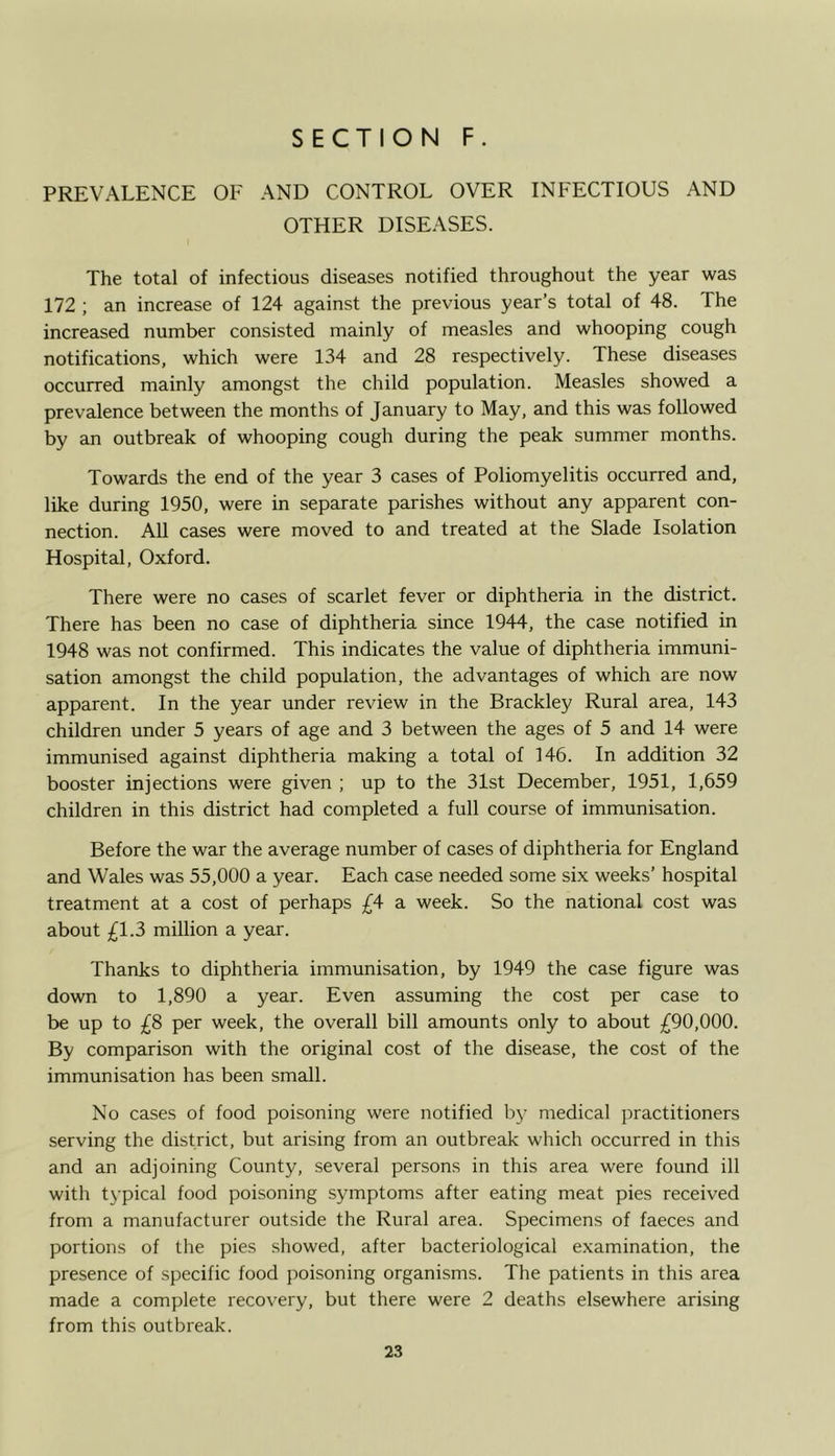 PREVALENCE OF AND CONTROL OVER INFECTIOUS AND OTHER DISEASES. The total of infectious diseases notified throughout the year was 172 ; an increase of 124 against the previous year’s total of 48. The increased number consisted mainly of measles and whooping cough notifications, which were 134 and 28 respectively. These diseases occurred mainly amongst the child population. Measles showed a prevalence between the months of January to May, and this was followed by an outbreak of whooping cough during the peak summer months. Towards the end of the year 3 cases of Poliomyelitis occurred and, like during 1950, were in separate parishes without any apparent con- nection. All cases were moved to and treated at the Slade Isolation Hospital, Oxford. There were no cases of scarlet fever or diphtheria in the district. There has been no case of diphtheria since 1944, the case notified in 1948 was not confirmed. This indicates the value of diphtheria immuni- sation amongst the child population, the advantages of which are now apparent. In the year under review in the Brackley Rural area, 143 children under 5 years of age and 3 between the ages of 5 and 14 were immunised against diphtheria making a total of 146. In addition 32 booster injections were given ; up to the 31st December, 1951, 1,659 children in this district had completed a full course of immunisation. Before the war the average number of cases of diphtheria for England and Wales was 55,000 a year. Each case needed some six weeks’ hospital treatment at a cost of perhaps £4 a week. So the national cost was about £1.3 million a year. Thanks to diphtheria immunisation, by 1949 the case figure was down to 1,890 a year. Even assuming the cost per case to be up to £8 per week, the overall bill amounts only to about £90,000. By comparison with the original cost of the disease, the cost of the immunisation has been small. No cases of food poisoning were notified by medical practitioners serving the district, but arising from an outbreak which occurred in this and an adjoining County, several persons in this area were found ill with typical food poisoning symptoms after eating meat pies received from a manufacturer outside the Rural area. Specimens of faeces and portions of the pies showed, after bacteriological examination, the presence of specific food poisoning organisms. The patients in this area made a complete recovery, but there were 2 deaths elsewhere arising from this outbreak.