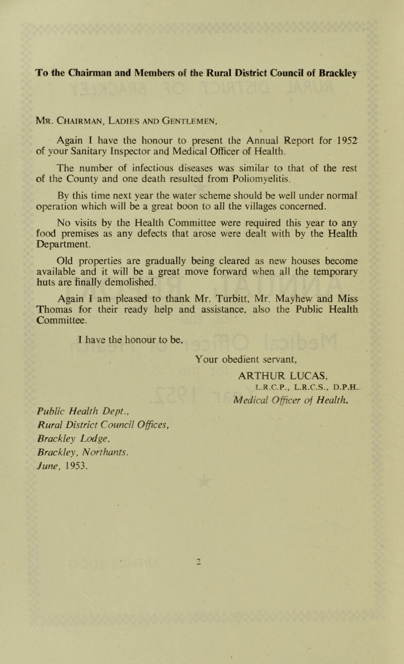 To the Chairman and Members of the Rural District Council of Brackley Mr. Chairman, Ladies and Gentlemen, Again I have the honour to present the Annual Report for 1952 of your Sanitary Inspector and Medical Officer of Health. The number of infectious diseases was similar to that of the rest of the County and one death resulted from Poliomyelitis. By this time next year the water scheme should be well under normal operation which will be a great boon to all the villages concerned. No visits by the Health Committee were required this year to any food premises as any defects that arose were dealt with by the Health Department. Old properties are gradually being cleared as new houses become available and it will be a great move forward when all the temporary huts are finally demolished. Again I am pleased to thank Mr. Turbitt, Mr. Mayhew and Miss Thomas for their ready help and assistance, also the Public Health Committee. I have the honour to be. Your obedient servant, ARTHUR LUCAS. L.R.C.P., L.R.C.S., D.P.H. Medical Officer of Health. Public Health Dept., Rural District Council Offices, Brackley Lodge, Brackley, Northants. June, 1953.