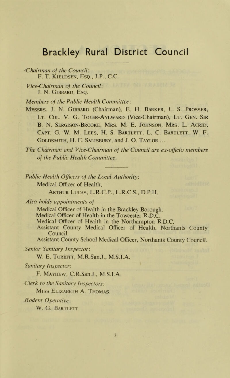 Brackley Rural District Council Clujirman of the Council: F. T. Kieldsen, Esq., J.P., C.C. Vice-Chairman of the Council: J. N. Gibbard, Esq. Members of the Public Health Committee: Messrs. J. N. Gibbard (Chairman), E. H. Barker, L. S. Prosser, Lt. Col. V. G. Toler-Aylward (Vice-Chairman), Lt. Gen. Sir B. N. Sergison-Brooke, Mrs. M. E. Johnson, Mrs. L. Acrid, Capt. G. W. M. Lees, H. S. Bartlett, L. C. Bartlett, W. F. Goldsmith, H. E. Salisbury, and J. O. Taylor.... The Chairman and Vice-Chairman of the Council are ex-officio members of the Public Health Committee. Public Health Officers of the Local Authority: Medical Officer of Health, Arthur Lucas, L.R.C.P., L.R.C.S., D.P.H. Also holds appointments of Medical Officer of Health in the Brackley Borough. Medical Officer of Health in the Towcester R.D.C. Medical Officer of Health in the Northampton R.D.C. Assistant County Medical Officer of Health, Northants County Council. Assistant County School Medical Officer, Northants County Council. Senior Sanitary Inspector: W. E. Turbitt, M.R.San.I., M.S.I.A. Sani tary I ns pec tor: F. Mayhew, C.R.San.I., M.S.I.A. Clerk to the Sanitary Inspectors: Miss Eliz.abeih A. Thomas. Rodent Operative: W. G. Bartlett.