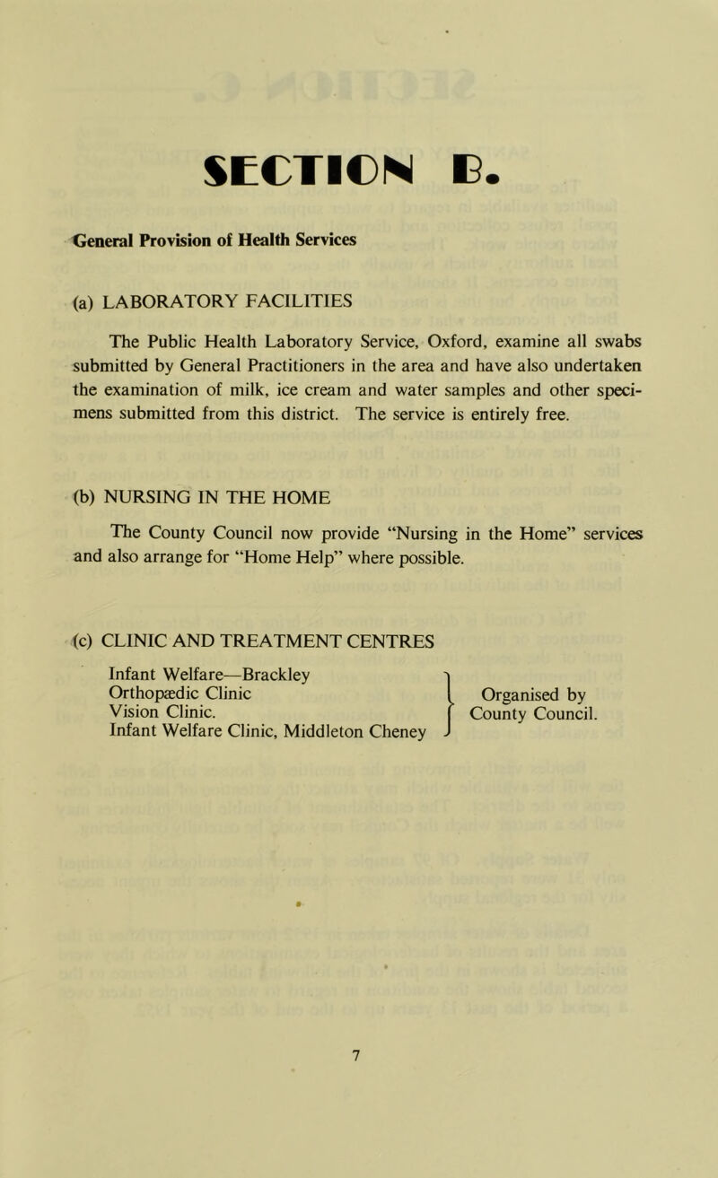 General Provision of Health Services (a) LABORATORY FACILITIES The Public Health Laboratory Service, Oxford, examine all swabs submitted by General Practitioners in the area and have also undertaken the examination of milk, ice cream and water samples and other speci- mens submitted from this district. The service is entirely free. (b) NURSING IN THE HOME The County Council now provide “Nursing in the Home” services and also arrange for “Home Help” where possible. (c) CLINIC AND TREATMENT CENTRES Infant Welfare—Brackley Orthopaedic Clinic Vision Clinic. Infant Welfare Clinic, Middleton Cheney Organised by County Council.