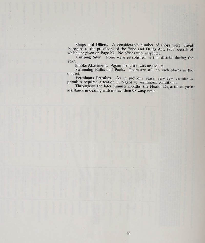 Shops and Offices. A considerable number of shops were visited in regard to the provisions of the Food and Drugs Act, 1938, details of which are given on Page 20. No offices were inspected. Camping Sites. None were established in this district during the year. Smoke Abatement. Again no action was necessary. Swimming Baths and Pools. There are still no such places in the district. Verminous Premises. As in previous years, very few verminous premises required attention in regard to verminous conditions. Throughout the later summer months, the Health Department gave assistance in dealing with no less than 98 wasp nests. 14-