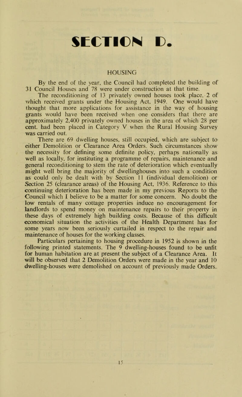 HOUSING By the end of the year, the Council had completed the building of 31 Council Houses and 78 were under construction at that time. The reconditioning of 13 privately owned houses took place, 2 of which received grants under the Housing Act, 1949. One would have thought that more applications for assistance in the way of housing grants would have been received when one considers that there are approximately 2,400 privately owned houses in the area of which 28 per cent, had been placed in Category V when the Rural Housing Survey was carried out. There are 69 dwelling houses, still occupied, which are subject to either Demolition or Clearance Area Orders. Such circumstances show the necessity for defining some definite policy, perhaps nationally as well as locally, for instituting a programme of repairs, maintenance and general reconditioning to stem the rate of deterioration which eventually might well bring the majority of dwellinghouses into such a condition as could only be dealt with by Section 11 (individual demolition) or Section 25 (clearance areas) of the Housing Act, 1936. Reference to this continuing deterioration has been made in my previous Reports to the Council which I believe to be a matter for some concern. No doubt the low rentals of many cottage properties induce no encouragement for landlords to spend money on maintenance repairs to their property in these days of extremely high building costs. Because of this difficult economical situation the activities of the Health Department has for some years now been seriously curtailed in respect to the repair and maintenance of houses for the working classes. Particulars pertaining to housing procedure in 1952 is shown in the following printed statements. The 9 dwelling-houses found to be unfit for human habitation are at present the subject of a Clearance Area. It will be observed that 2 Demolition Orders were made in the year and 10 dwelling-houses were demolished on account of previously made Orders..