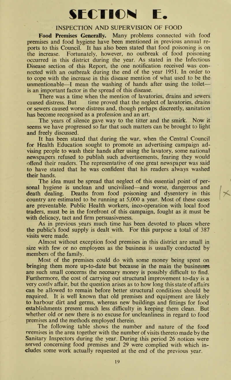 INSPECTION AND SUPERVISION OF FOOD Food Premises Generally. Many problems connected with food premises and food hygiene have been mentioned in previous annual re- ix>rts to this Council. It has also been stated that food poisoning is on the increase. Fortunately, however, no outbreak of food poisoning occurred in this district during the year. As stated in the Infectious Disease section of this Report, the one notification received was con- nected with an outbreak during the end of the year 1951. In order to to cope with the increase in this disease mention of what used to be the unmentionable—I mean the washing of hands after using the toilet— is an important factor in the spread of this disease. There was a time when the mention of lavatories, drains and sewers caused distress. But time proved that the neglect of lavatories, drains or sewers caused worse distress and, though perhaps discreetly, sanitation has become recognised as a profession and an art. The years of silence gave way to the titter and the smirk. Now it seems we have progressed so far that such matters can be brought to light and freely discussed. It has been stated that during the war, when the Central Council for Health Education sought to promote an advertising campaign ad- vising people to wash their hands after using the lavatory, some national newspapers refused to publish such advertisements, fearing they would offend their readers. The representative of one great newspaper was said to have stated that he was confident that his readers always washed their hands. The idea must be spread that neglect of this essential point of per- sonal hygiene is unclean and uncivilised—and worse, dangerous and death dealing. Deaths from food poisoning and dysentery in this country are estimated to be running at 5,000 a year. Most of these cases are preventable. Public Health workers, inco-operation with local food traders, must be in the forefront of this campaign, fought as it must be with delicacy, tact and firm persuasiveness. As in previous years much time has been devoted to places where the public’s food supply is dealt with. For this purpose a total of 387 visits were made. Almost without exception food premises in this district are small in size with few or no employees as the business is usually conducted by members of the family. Most of the premises could do with some money being spent on bringing them more up-to-date but because in the main the businesses are such small concerns the necesary money is possibly difficult to find. Furthermore, the cost of carrying out structural improvement to-day is a very costly affair, but the question arises as to how long this state of affairs can be allowed to remain before better structural conditions should be required. It is well known that old premises and equipment are likely to harbour dirt and germs, whereas new buildings and fittings for food establishments present much less difficulty in keeping them clean. But whether old or new there is no excuse for uncleanliness in regard to food premises and the methods employed therein. The following table shows the number and nature of the food nremises in the area together with the number of visits thereto made by the Sanitary Inspectors during the year. During this period 26 notices were served concerning food premises and 29 were complied with which in- cludes some work actually requested at the end of the previous year.