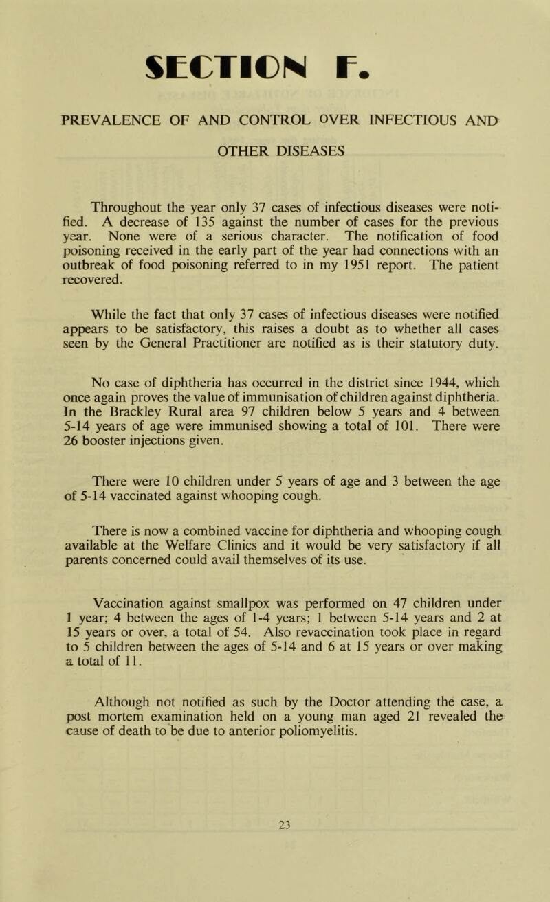 PREVALENCE OF AND CONTROL OVER INFECTIOUS AND OTHER DISEASES Throughout the year only 37 cases of infectious diseases were noti- fied. A decrease of 135 against the number of cases for the previous year. None were of a serious character. The notification of food poisoning received in the early part of the year had connections with an outbreak of food poisoning referred to in my 1951 report. The patient recovered. While the fact that only 37 cases of infectious diseases were notified appears to be satisfactory, this raises a doubt as to whether all cases seen by the General Practitioner are notified as is their statutory duty. No case of diphtheria has occurred in the district since 1944, which once again proves the value of immunisation of children against diphtheria. In the Brackley Rural area 97 children below 5 years and 4 between 5-14 years of age were immunised showing a total of 101. There were 26 booster injections given. There were 10 children under 5 years of age and 3 between the age of 5-14 vaccinated against whooping cough. There is now a combined vaccine for diphtheria and whooping cough available at the Welfare Clinics and it would be very satisfactory if all parents concerned could avail themselves of its use. Vaccination against smallpox was performed on 47 children under 1 year; 4 between the ages of 1-4 years; 1 between 5-14 years and 2 at 15 years or over, a total of 54. Also revaccination took place in regard to 5 children between the ages of 5-14 and 6 at 15 years or over making a total of 11. Although not notified as such by the Doctor attending the case, a post mortem examination held on a young man aged 21 revealed the cause of death to be due to anterior poliomyelitis.