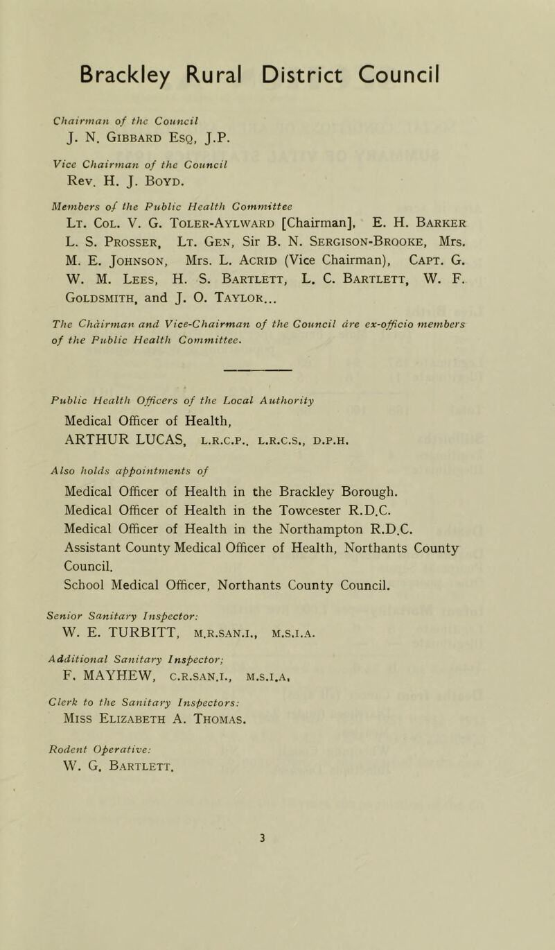 Brackley Rural District Council Chairman of the Council J. N. Gibbard Esq, J.P. Vice Chairman of the Council Rev. H. J. Boyd. Members of the Public Health Committee Lt. Col. V. G. Toler-Aylward [Chairman], E. H. Barker L. S. Prosser, Lt. Gen, Sir B. N. Sergison-Brooke, Mrs. M. E. Johnson, Mrs. L. Acrid (Vice Chairman), Capt. G. W. M. Lees, H. S. Bartlett, L. C. Bartlett, W. F. Goldsmith, and J. O. Taylor... The Chairman and Vice-Chairman of the Council are ex-officio members of the Public Health Committee. Public Health Officers of the Local Authority Medical Officer of Health, ARTHUR LUCAS, l.r.c.p.. l.r.c.s., d.p.h. Also holds appointments of Medical Officer of Health in the Brackley Borough. Medical Officer of Health in the Towcester R.D.C. Medical Officer of Health in the Northampton R.D.C. Assistant County Medical Officer of Health, Northants County Council. School Medical Officer, Northants County Council. Senior Sanitary Inspector: W. E. TURBITT, m.r.san.i., m.s.i.a. Additional Sanitary Inspector; F. MAYHEW, c.r.san.i., m.s.i.a, Clerk to the Sanitary Inspectors: Miss Elizabeth A. Thomas. Rodent Operative: W. G. Bartlett.