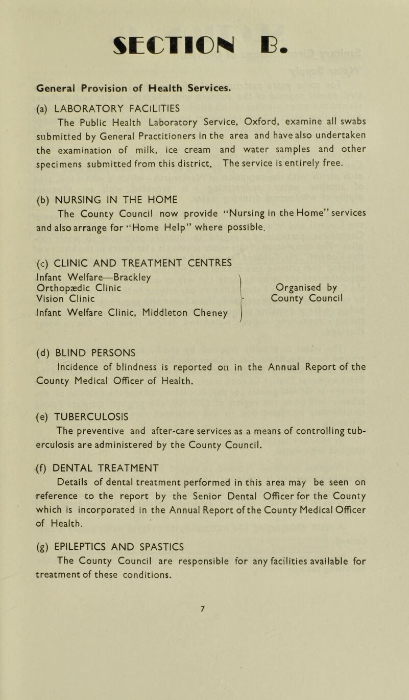 General Provision of Health Services. (a) LABORATORY FACILITIES The Public Health Laboratory Service, Oxford, examine all swabs submitted by General Practitioners in the area and have also undertaken the examination of milk, ice cream and water samples and other specimens submitted from this district. The service is entirely free. (b) NURSING IN THE HOME The County Council now provide ‘‘Nursing in the Home” services and also arrange for “ Home Help” where possible. (c) CLINIC AND TREATMENT CENTRES Infant Welfare—Brackley \ Orthopaedic Clinic ! Organised by Vision Clinic - County Council Infant Welfare Clinic, Middleton Cheney j (d) BLIND PERSONS Incidence of blindness is reported on in the Annual Report of the County Medical Officer of Health. (e) TUBERCULOSIS The preventive and after-care services as a means of controlling tub- erculosis are administered by the County Council. (f) DENTAL TREATMENT Details of dental treatment performed in this area may be seen on reference to the report by the Senior Dental Off cer for the County which is incorporated in the Annual Report of the County Medical Officer of Health. (g) EPILEPTICS AND SPASTICS The County Council are responsible for any facilities available for treatment of these conditions.