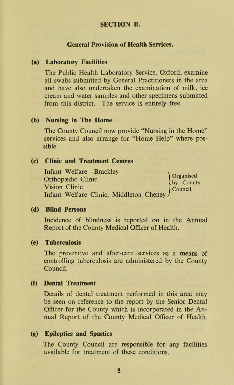 General Provision of Health Services. (a) Laboratory Facilities The Public Health Laboratory Service, Oxford, examine all swabs submitted by General Practitioners in the area and have also undertaken the examination of milk, ice cream and water samples and other specimens submitted from this district. The service is entirely free. (b) Nursing in The Home The County Council now provide “Nursing in the Home” services and also arrange for “Home Help” where pos- sible. (c) Clinic and Treatment Centres Infant Welfare—Brackley \ . Organised .by County Council Orthopaedic Clinic Vision Clinic Infant Welfare Clinic, Middleton Cheney/ (d) Blind Persons Incidence of blindness is reported on in the Annual Report of the County Medical Officer of Health. (e) Tuberculosis The preventive and after-care services as a means of controlling tuberculosis are administered by the County Council. (f) Dental Treatment Details of dental treatment performed in this area may be seen on reference to the report by the Senior Dental Officer for the County which is incorporated in the An- nual Report of the County Medical Officer of Health- (g) Epileptics and Spastics The County Council are responsible for any facilities available for treatment of these conditions.