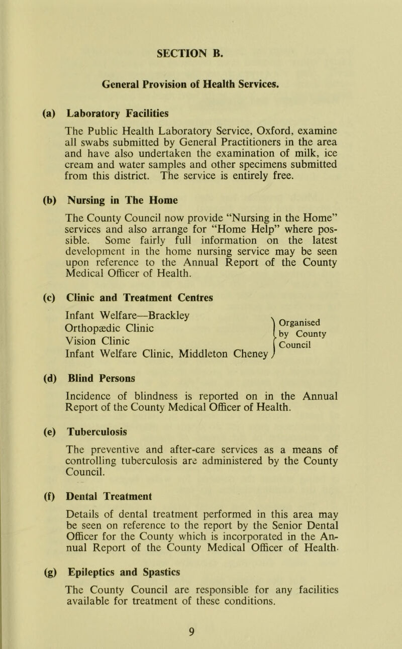 General Provision of Health Services. (a) Laboratory Facilities The Public Health Laboratory Service, Oxford, examine all swabs submitted by General Practitioners in the area and have also undertaken the examination of milk, ice cream and water samples and other specimens submitted from this district. The service is entirely free. (b) Nursing in The Home The County Council now provide “Nursing in the Home” services and also arrange for “Home Help” where pos- sible. Some fairly full information on the latest development in the home nursing service may be seen upon reference to the Annual Report of the County Medical Officer of Health. (c) Clinic and Treatment Centres Infant Welfare—Brackley , Orthopaedic Clinic Vision Clinic Infant Welfare Clinic, Middleton Cheney, Organised by County Council (d) Blind Persons Incidence of blindness is reported on in the Annual Report of the County Medical Officer of Health. (e) Tuberculosis The preventive and after-care services as a means of controlling tuberculosis are administered by the County Council. (f) Dental Treatment Details of dental treatment performed in this area may be seen on reference to the report by the Senior Dental Officer for the County which is incorporated in the An- nual Report of the County Medical Officer of Health- (g) Epileptics and Spastics The County Council are responsible for any facilities available for treatment of these conditions.