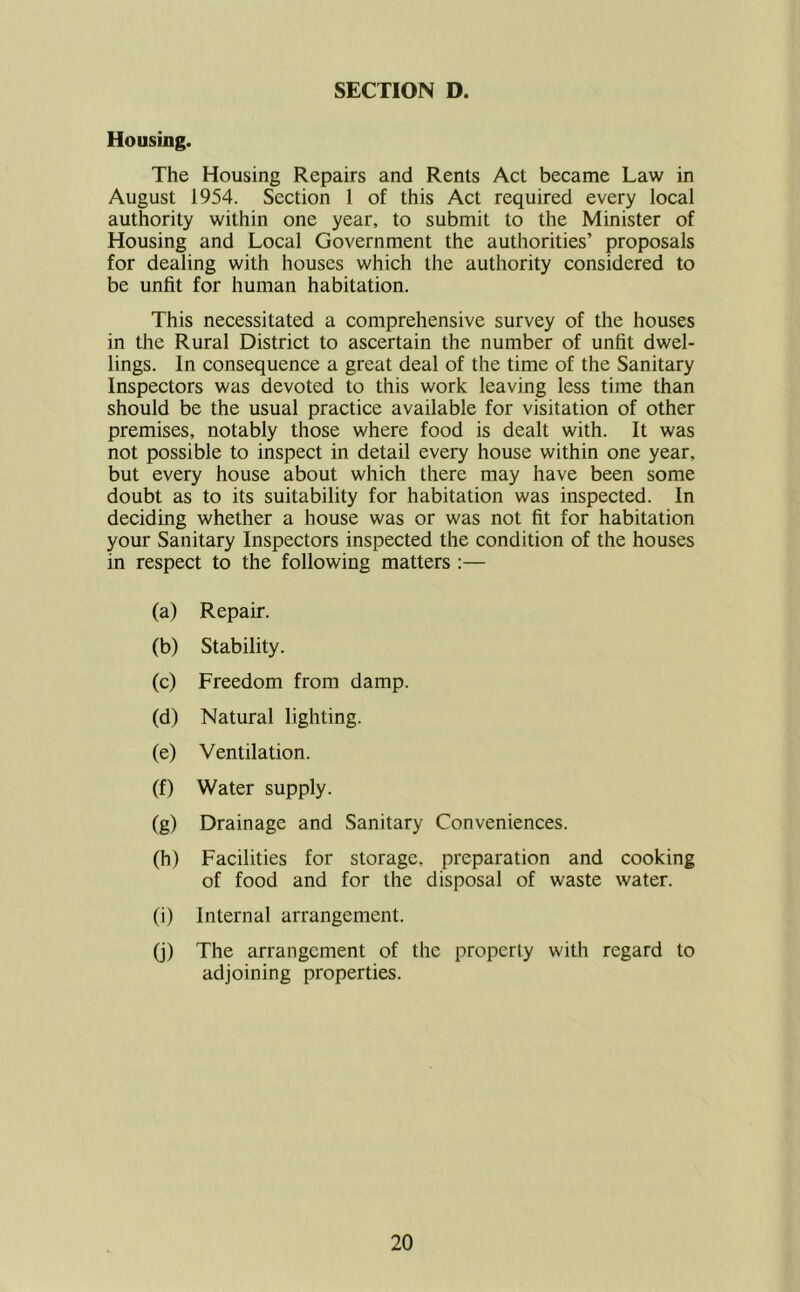 Housing. The Housing Repairs and Rents Act became Law in August 1954. Section 1 of this Act required every local authority within one year, to submit to the Minister of Housing and Local Government the authorities’ proposals for dealing with houses which the authority considered to be unfit for human habitation. This necessitated a comprehensive survey of the houses in the Rural District to ascertain the number of unfit dwel- lings. In consequence a great deal of the time of the Sanitary Inspectors was devoted to this work leaving less time than should be the usual practice available for visitation of other premises, notably those where food is dealt with. It was not possible to inspect in detail every house within one year, but every house about which there may have been some doubt as to its suitability for habitation was inspected. In deciding whether a house was or was not fit for habitation your Sanitary Inspectors inspected the condition of the houses in respect to the following matters :— (a) Repair. (b) Stability. (c) Freedom from damp. (d) Natural lighting. (e) Ventilation. (f) Water supply. (g) Drainage and Sanitary Conveniences. (h) Facilities for storage, preparation and of food and for the disposal of waste cooking water. 0) Internal arrangement. (j) The arrangement of the property with regard to adjoining properties.