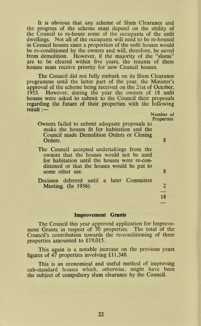 It is obvious that any scheme of Slum Clearance and the progress of the scheme must depend on the ability of the Council to re-house some of the occupants of the unfit dwellings. Not all of the occupants will need to be re-housed in Council houses since a proportion of the unfit houses would be re-conditioned by the owners and will, therefore, be saved from demolition. However, if the majority of the “slums” are to be cleared within five years, the tenants of these houses must receive priority for new Council houses. The Council did not fully embark on its Slum Clearance programme until the latter part of the year, the Minister’s approval of the scheme being received on the 21st of October, 1955. However, during the year the owners of 18 unfit houses were asked to submit to the Council their proposals regarding the future of their properties with the following result:— Number of Properties Owners failed to submit adequate proposals to make the houses fit for habitation and the Council made Demolition Orders or Closing Orders. 8 The Council accepted undertakings from the owners that the houses would not be used for habitation until the houses were re-con- ditioned or that the houses would be put to some other use. 8 Decision deferred until a later Committee Meeting. (In 1956). 2 18 Improvement Grants The Council this year approved application for Improve- ment Grants in respect of 70 properties. The total of the Council’s contribution towards the re-conditioning of these properties amounted to £19,015. This again is a notable increase on the previous years figures of 47 properties involving £11,348. This is an economical and useful method of improving sub-standard houses which, otherwise, might have been the subject of compulsory slum clearance by the Council.