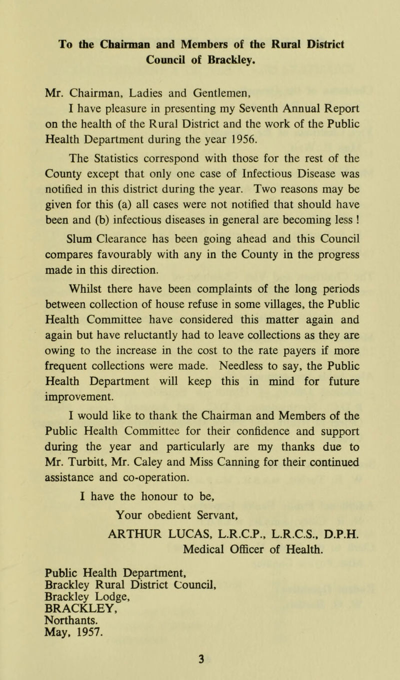 To the Chairman and Members of the Rural District Council of Brackley. Mr. Chairman, Ladies and Gentlemen, I have pleasure in presenting my Seventh Annual Report on the health of the Rural District and the work of the Public Health Department during the year 1956. The Statistics correspond with those for the rest of the County except that only one case of Infectious Disease was notified in this district during the year. Two reasons may be given for this (a) all cases were not notified that should have been and (b) infectious diseases in general are becoming less ! Slum Clearance has been going ahead and this Council compares favourably with any in the County in the progress made in this direction. Whilst there have been complaints of the long periods between collection of house refuse in some villages, the Public Health Committee have considered this matter again and again but have reluctantly had to leave collections as they are owing to the increase in the cost to the rate payers if more frequent collections were made. Needless to say, the Public Health Department will keep this in mind for future improvement. I would like to thank the Chairman and Members of the Public Health Committee for their confidence and support during the year and particularly are my thanks due to Mr. Turbitt, Mr. Caley and Miss Canning for their continued assistance and co-operation. I have the honour to be. Your obedient Servant, ARTHUR LUCAS, L.R.C.P., L.R.C.S., D.P.H. Medical Officer of Health. Public Health Department, Brackley Rural District Council, Brackley Lodge, BRACKLEY, Northants. May, 1957.