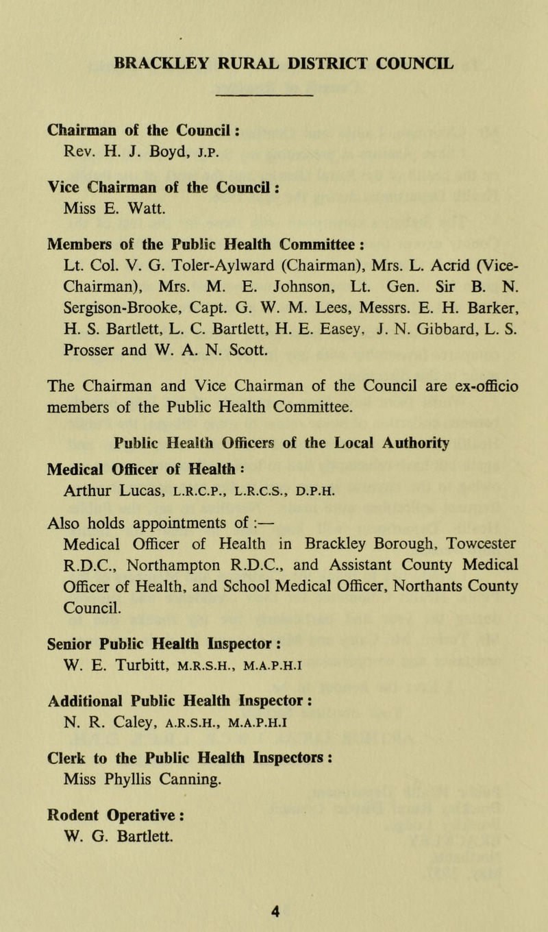 BRACKLEY RURAL DISTRICT COUNCIL Chairman of the Council: Rev. H. J. Boyd, j.p. Vice Chairman of the Council: Miss E. Watt. Members of the Public Health Committee : Lt. Col. V. G. Toler-Aylward (Chairman), Mrs. L. Acrid (Vice- Chairman), Mrs. M. E. Johnson, Lt. Gen. Sir B. N. Sergison-Brooke, Capt. G. W. M. Lees, Messrs. E. H. Barker, H. S. Bartlett, L. C. Bartlett, H. E. Easey, J. N. Gibbard, L. S. Prosser and W. A. N. Scott. The Chairman and Vice Chairman of the Council are ex-officio members of the Public Health Committee. Public Health Officers of the Local Authority Medical Officer of Health: Arthur Lucas, l.r.c.p., l.r.c.s., d.p.h. Also holds appointments of Medical Officer of Health in Brackley Borough, Towcester R.D.C., Northampton R.D.C., and Assistant County Medical Officer of Health, and School Medical Officer, Northants County Council. Senior Public Health Inspector: W. E. Turbitt, m.r.s.h., m.a.p.h.i Additional Public Health Inspector: N. R. Caley, a.r.s.h., m.a.p.h.i Clerk to the Public Health Inspectors: Miss Phyllis Canning. Rodent Operative: W. G. Bartlett.