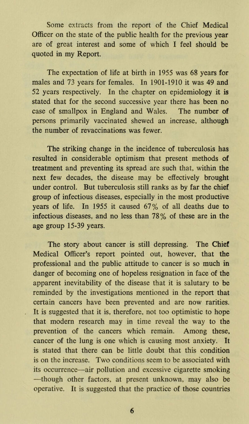 Some extracts from the report of the Chief Medical Officer on the state of the public health for the previous year are of great interest and some of which I feel should be quoted in my Report. The expectation of life at birth in 1955 was 68 years for males and 73 years for females. In 1901-1910 it was 49 and 52 years respectively. In the chapter on epidemiology it is stated that for the second successive year there has been no case of smallpox in England and Wales. The number of persons primarily vaccinated shewed an increase, although the number of revaccinations was fewer. The striking change in the incidence of tuberculosis has resulted in considerable optimism that present methods of treatment and preventing its spread are such that, within the next few decades, the disease may be effectively brought under control. But tuberculosis still ranks as by far the chief group of infectious diseases, especially in the most productive years of life. In 1955 it caused 67% of all deaths due to infectious diseases, and no less than 78% of these are in the age group 15-39 years. The story about cancer is still depressing. The Chief Medical Officer’s report pointed out, however, that the professional and the public attitude to cancer is so much in danger of becoming one of hopeless resignation in face of the apparent inevitability of the disease that it is salutary to be reminded by the investigations mentioned in the report that certain cancers have been prevented and are now rarities. It is suggested that it is, therefore, not too optimistic to hope that modern research may in time reveal the way to the prevention of the cancers which remain. Among these, cancer of the lung is one which is causing most anxiety. It is stated that there can be little doubt that this condition is on the increase. Two conditions seem to be associated with its occurrence—air pollution and excessive cigarette smoking —though other factors, at present unknown, may also be operative. It is suggested that the practice of those countries