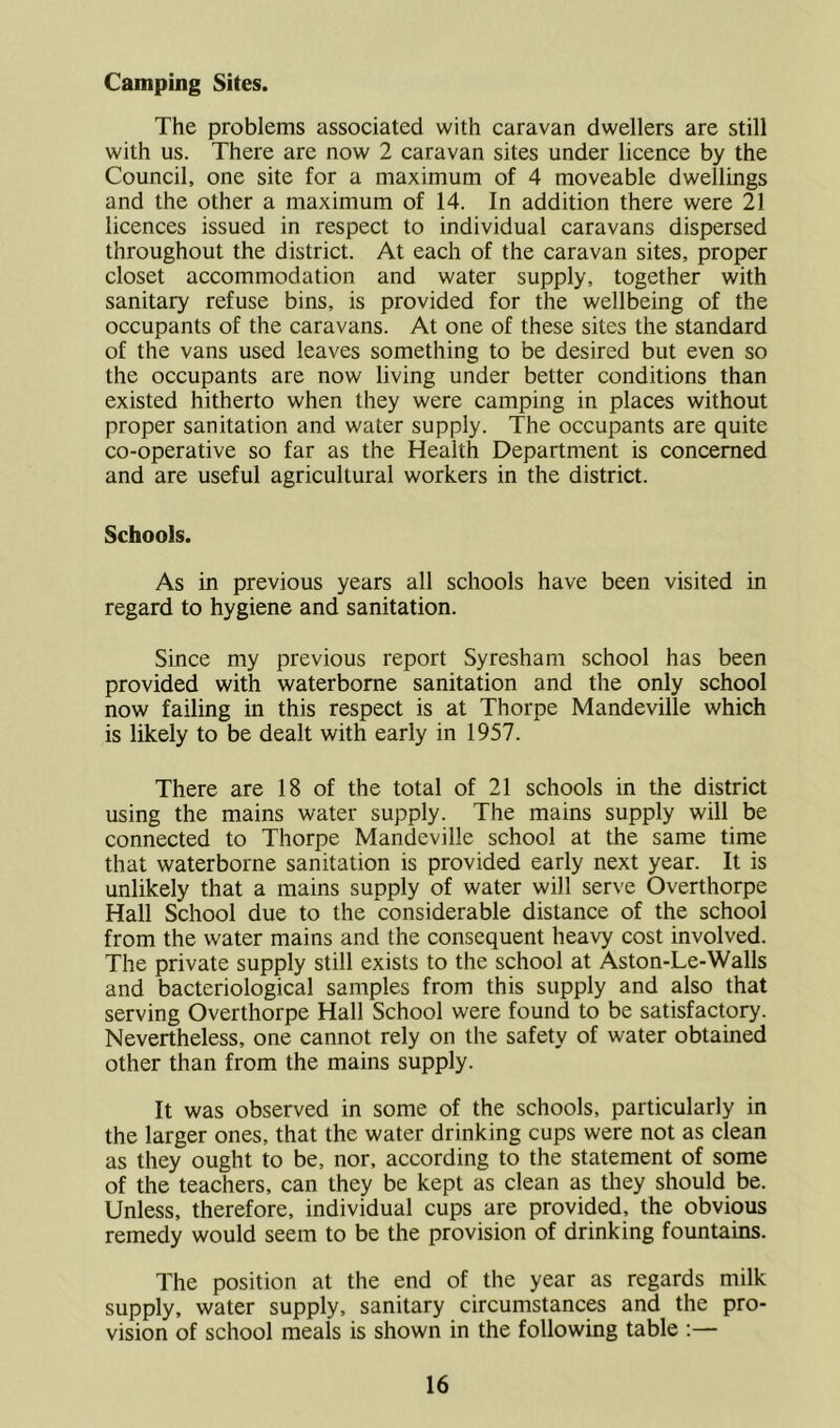 Camping Sites. The problems associated with caravan dwellers are still with us. There are now 2 caravan sites under licence by the Council, one site for a maximum of 4 moveable dwellings and the other a maximum of 14. In addition there were 21 licences issued in respect to individual caravans dispersed throughout the district. At each of the caravan sites, proper closet accommodation and water supply, together with sanitary refuse bins, is provided for the wellbeing of the occupants of the caravans. At one of these sites the standard of the vans used leaves something to be desired but even so the occupants are now living under better conditions than existed hitherto when they were camping in places without proper sanitation and water supply. The occupants are quite co-operative so far as the Health Department is concerned and are useful agricultural workers in the district. Schools. As in previous years all schools have been visited in regard to hygiene and sanitation. Since my previous report Syresham school has been provided with waterborne sanitation and the only school now failing in this respect is at Thorpe Mandeville which is likely to be dealt with early in 1957. There are 18 of the total of 21 schools in the district using the mains water supply. The mains supply will be connected to Thorpe Mandeville school at the same time that waterborne sanitation is provided early next year. It is unlikely that a mains supply of water will serve Overthorpe Hall School due to the considerable distance of the school from the water mains and the consequent heavy cost involved. The private supply still exists to the school at Aston-Le-Walls and bacteriological samples from this supply and also that serving Overthorpe Hall School were found to be satisfactory. Nevertheless, one cannot rely on the safety of water obtained other than from the mains supply. It was observed in some of the schools, particularly in the larger ones, that the water drinking cups were not as clean as they ought to be, nor, according to the statement of some of the teachers, can they be kept as clean as they should be. Unless, therefore, individual cups are provided, the obvious remedy would seem to be the provision of drinking fountains. The position at the end of the year as regards milk supply, water supply, sanitary circumstances and the pro- vision of school meals is shown in the following table :—