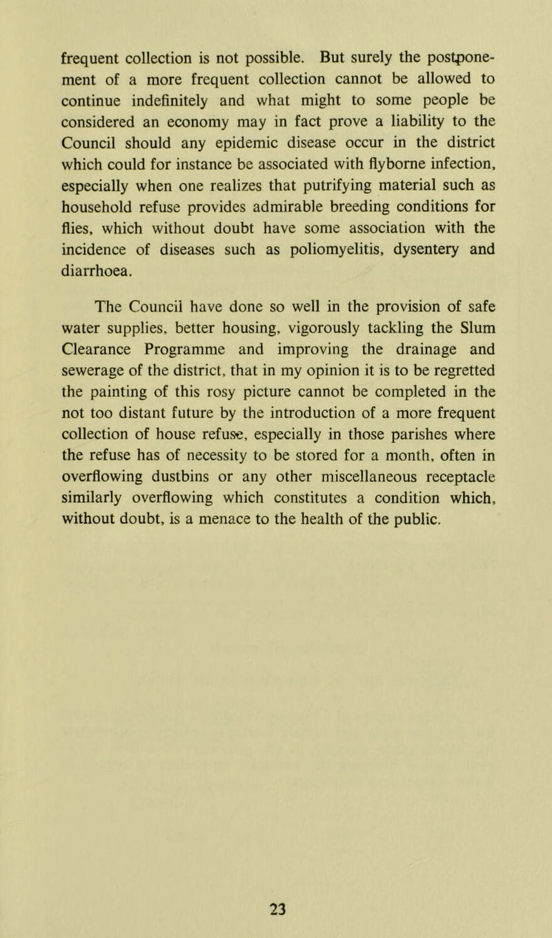 frequent collection is not possible. But surely the postpone- ment of a more frequent collection cannot be allowed to continue indefinitely and what might to some people be considered an economy may in fact prove a liability to the Council should any epidemic disease occur in the district which could for instance be associated with flybome infection, especially when one realizes that putrifying material such as household refuse provides admirable breeding conditions for flies, which without doubt have some association with the incidence of diseases such as poliomyelitis, dysentery and diarrhoea. The Council have done so well in the provision of safe water supplies, better housing, vigorously tackling the Slum Clearance Programme and improving the drainage and sewerage of the district, that in my opinion it is to be regretted the painting of this rosy picture cannot be completed in the not too distant future by the introduction of a more frequent collection of house refuse, especially in those parishes where the refuse has of necessity to be stored for a month, often in overflowing dustbins or any other miscellaneous receptacle similarly overflowing which constitutes a condition which, without doubt, is a menace to the health of the public.