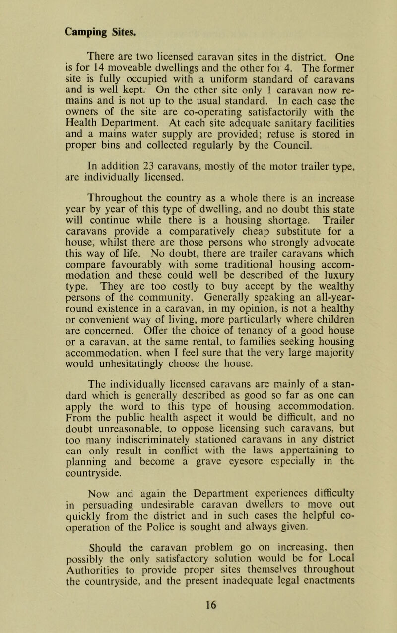 Camping Sites. There are two licensed caravan sites in the district. One is for 14 moveable dwellings and the other foi 4. The former site is fully occupied with a uniform standard of caravans and is well kept. On the other site only 1 caravan now re- mains and is not up to the usual standard. In each case the owners of the site are co-operating satisfactorily with the Health Department. At each site adequate sanitary facilities and a mains water supply are provided; refuse is stored in proper bins and collected regularly by the Council. In addition 23 caravans, mostly of the motor trailer type, are individually licensed. Throughout the country as a whole there is an increase year by year of this type of dwelling, and no doubt this state will continue while there is a housing shortage. Trailer caravans provide a comparatively cheap substitute for a house, whilst there are those persons who strongly advocate this way of life. No doubt, there are trailer caravans which compare favourably with some traditional housing accom- modation and these could well be described of the luxury type. They are too costly to buy accept by the wealthy persons of the community. Generally speaking an all-year- round existence in a caravan, in my opinion, is not a healthy or convenient way of living, more particularly where children are concerned. Offer the choice of tenancy of a good house or a caravan, at the same rental, to families seeking housing accommodation, when I feel sure that the very large majority would unhesitatingly choose the house. The individually licensed caravans are mainly of a stan- dard which is generally described as good so far as one can apply the word to this type of housing accommodation. From the public health aspect it would be difficult, and no doubt unreasonable, to oppose licensing such caravans, but too many indiscriminately stationed caravans in any district can only result in conflict with the laws appertaining to planning and become a grave eyesore especially in the countryside. Now and again the Department experiences difficulty in persuading undesirable caravan dwellers to move out quickly from the district and in such cases the helpful co- operation of the Police is sought and always given. Should the caravan problem go on increasing, then possibly the only satisfactory solution would be for Local Authorities to provide proper sites themselves throughout the countryside, and the present inadequate legal enactments