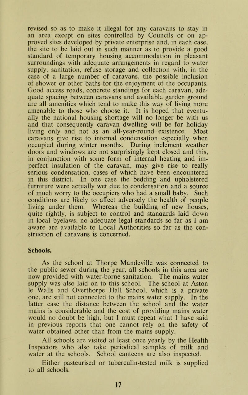 revised so as to make it illegal for any caravans to stay in an area except on sites controlled by Councils or on ap- proved sites developed by private enterprise and, in each case, the site to be laid out in such manner as to provide a good standard of temporary housing accommodation in pleasant surroundings w'ith adequate arrangements in regard to water supply, sanitation, refuse storage and collection with, in the case of a large number of caravans, the possible inclusion of shower or other baths for the enjoyment of the occupants. Good access roads, concrete standings for each caravan, ade- quate spacing between caravans and available garden ground are all amenities which tend to make this way of living more amenable to those who choose it. It is hoped that eventu- ally the national housing shortage will no longer be with us and that consequently caravan dwelling will be for holiday living only and not as an all-year-round existence. Most caravans give rise to internal condensation especially when occupied during winter months. During inclement weather doors and windows are not surprisingly kept closed and this, in conjunction with some form of internal heating and im- perfect insulation of the caravan, may give rise to really serious condensation, cases of which have been encountered in this district. In one case the bedding and upholstered furniture were actually wet due to condensation and a source of much worry to the occupiers who had a small baby. Such conditions are likely to affect adversely the health of people living under them. Whereas the building of new houses, quite rightly, is subject to control and stanaards laid down in local byelaws, no adequate legal standards so far as 1 am aware are available to Local Authorities so far as the con- struction of caravans is concerned. Schools. As the school at Thorpe Mandeville was connected to the public sewer during the year, all schools in this area are now provided with water-borne sanitation. The mains water supply was also laid on to this school. The school at Aston le Walls and Overthorpe Hall School, which is a private one, are still not connected to the mains watei supply. In the latter case the distance between the school and the water mains is considerable and the cost of providing mains water would no doubt be high, but 1 must repeat what I have said in previous reports that one cannot rely on the safety of water obtained other than from the mains supply. All schools are visited at least once yearly by the Health Inspectors who also take periodical samples of milk and water at the schools. School canteens are also inspected. Either pasteurised or tuberculin-tested milk is supplied to all schools.