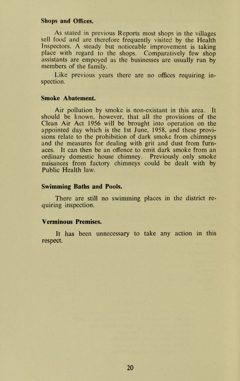 Shops and Offices. As stated in previous Reports most shops in the villages sell food and are therefore frequently visited by the Health Inspectors. A steady but noticeable improvement is taking place with regard to the shops. Comparatively few shop assistants are empoyed as the businesses are usually run by members of the family. Like previous years there are no offices requiring in- spection. Smoke Abatement. Air pollution by smoke is non-existant in this area. It should be known, however, that all the provisions of the Clean Air Act 1956 will be brought into operation on the appointed day which is the 1st June, 1958, and these provi- sions relate to the prohibition of dark smoke from chimneys and the measures for dealing with grit and dust from furn- aces. It can then be an offence to emit dark smoke from an ordinary domestic house chimney. Previously only smoke nuisances from factory chimneys could be dealt with by Public Health law. Swimming Baths and Pools. There are still no swimming places in the district re- quiring inspection. Verminous Premises. It has been unnecessary to take any action in this respect.