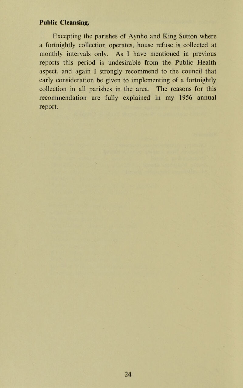 Public Cleansing. Excepting the parishes of Aynho and King Sutton where a fortnightly collection operates, house refuse is collected at monthly intervals only. As 1 have mentioned in previous reports this period is undesirable from the Public Health aspect, and again I strongly recommend to the council that early consideration be given to implementing of a fortnightly collection in all parishes in the area. The reasons for this recommendation are fully explained in my 1956 annual report.