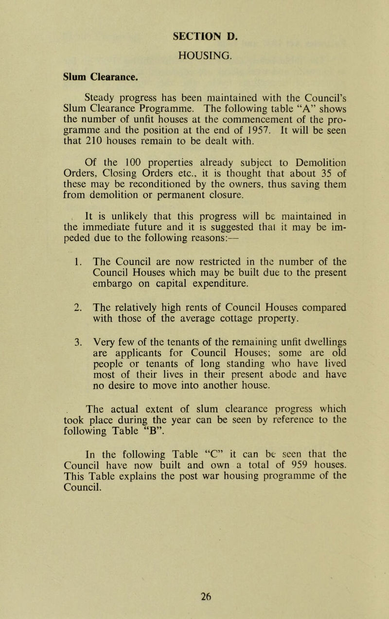 HOUSING. Slum Clearance. Steady progress has been maintained with the Council’s Slum Clearance Programme. The following table “A” shows the number of unfit houses at the commencement of the pro- gramme and the position at the end of 1957. It will be seen that 210 houses remain to be dealt with. Of the 100 properties already subject to Demolition Orders, Closing Orders etc., it is thought that about 35 of these may be reconditioned by the owners, thus saving them from demolition or permanent closure. It is unlikely that this progress will be maintained in the immediate future and it is suggested thal it may be im- peded due to the following reasons:— 1. The Council are now restricted in the number of the Council Houses which may be built due to the present embargo on capital expenditure. 2. The relatively high rents of Council Houses compared with those of the average cottage property. 3. Very few of the tenants of the remaining unfit dwellings are applicants for Council Houses; some are old people or tenants of long standing who have lived most of their lives in their present abode and have no desire to move into another house. The actual extent of slum clearance progress which took place during the year can be seen bv reference to the following Table “B”. In the following Table “C” it can be seen that the Council have now built and own a total of 959 houses. This Table explains the post war housing programme of the Council.