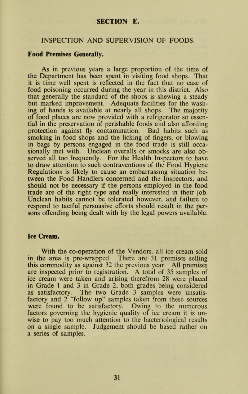 INSPECTION AND SUPERVISION OF FOODS. Food Premises Generally. As in previous years a large proportion of the time of the Department has been spent in visiting food shops. That it is time well spent is reflected in the fact that no case of food poisoning occurred during the year in this district. Also that generally the standard of the shops is shewing a steady but marked improvement. Adequate facilities for the wash- ing of hands is available at nearly all shops. The majority of food places are now provided with a refrigerator so essen- tial in the preservation of perishable foods and also affording protection against fly contamination. Bad habits such as smoking in food shops and the licking of fingers, or blowing in bags by persons engaged in the food trade is still occa- sionally met with. Unclean overalls or smocks are also ob- served all too frequently. For the Health Inspectors to have to draw attention to such contraventions of the Food Hygiene Regulations is likely to cause an embarrassing situation be- tween the Food Handlers concerned and the Inspectors, and should not be necessary if the persons employed in the food trade are of the right type and really interested in their job. Unclean habits cannot be tolerated however, and failure to respond to tactful persuasive efforts should result in the per- sons offending being dealt with by the legal powers available. Ice Cream. With the co-operation of the Vendors, all ice cream sold in the area is pre-wrapped. There are 31 premises selling this commodity as against 32 the previous year. All premises are inspected prior to registration. A total of 35 samples of ice cream were taken and arising therefrom 28 were placed in Grade 1 and 3 in Grade 2, both grades being considered as satisfactory. The two Grade 3 samples were unsatis- factory and 2 “follow up” samples taken from these sources were found to be satisfactory. Owing to the numerous factors governing the hygienic quality of ice cream it is un- wise to pay too much attention to the bacteriological results on a single sample. Judgement should be based rather on a series of samples.