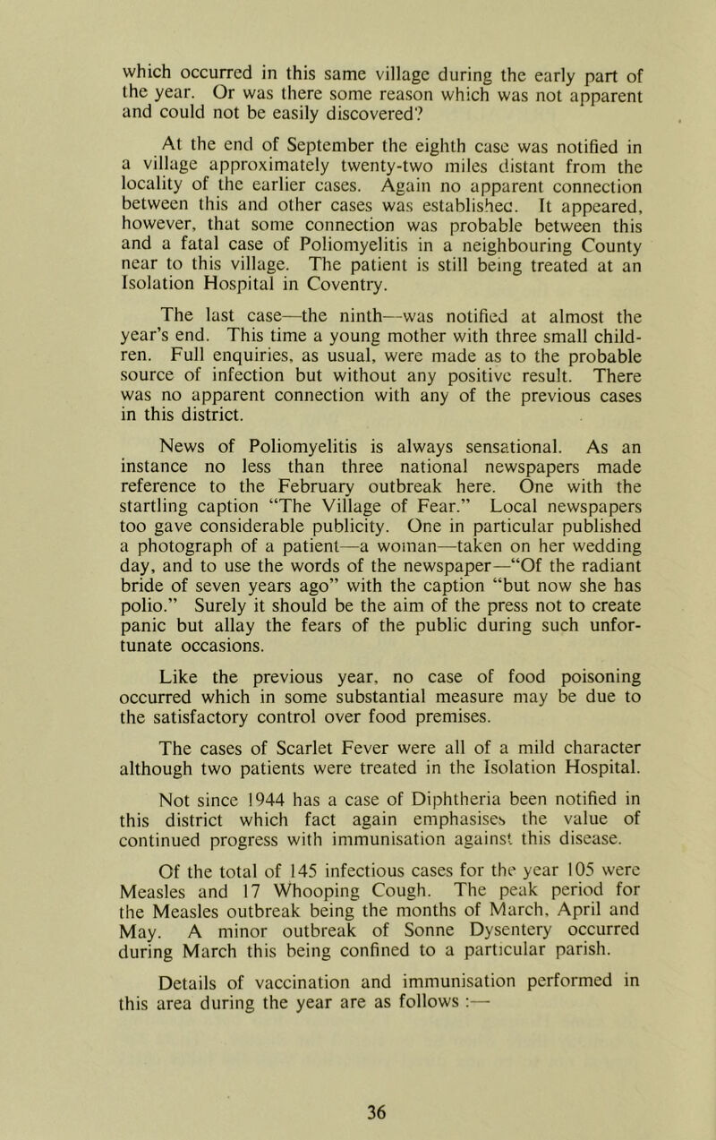 which occurred in this same village during the early part of the year. Or was there some reason which was not apparent and could not be easily discovered? At the end of September the eighth case was notified in a village approximately twenty-two miles distant from the locality of the earlier cases. Again no apparent connection between this and other cases was establishec. It appeared, however, that some connection was probable between this and a fatal case of Poliomyelitis in a neighbouring County near to this village. The patient is still being treated at an Isolation Hospital in Coventry. The last case—the ninth—was notified at almost the year’s end. This time a young mother with three small child- ren. Full enquiries, as usual, were made as to the probable .source of infection but without any positive result. There was no apparent connection with any of the previous cases in this district. News of Poliomyelitis is always sensational. As an instance no less than three national newspapers made reference to the February outbreak here. One with the startling caption “The Village of Fear.” Local newspapers too gave considerable publicity. One in particular published a photograph of a patient—a woman—taken on her wedding day, and to use the words of the newspaper—“Of the radiant bride of seven years ago” with the caption “but now she has polio.” Surely it should be the aim of the press not to create panic but allay the fears of the public during such unfor- tunate occasions. Like the previous year, no case of food poisoning occurred which in some substantial measure may be due to the satisfactory control over food premises. The cases of Scarlet Fever were all of a mild character although two patients were treated in the Isolation Hospital. Not since 1944 has a case of Diphtheria been notified in this district which fact again emphasises the value of continued progress with immunisation against this disease. Of the total of 145 infectious cases for the year 105 were Measles and 17 Whooping Cough. The peak period for the Measles outbreak being the months of March, April and May. A minor outbreak of Sonne Dysentery occurred during March this being confined to a particular parish. Details of vaccination and immunisation performed in this area during the year are as follows :—