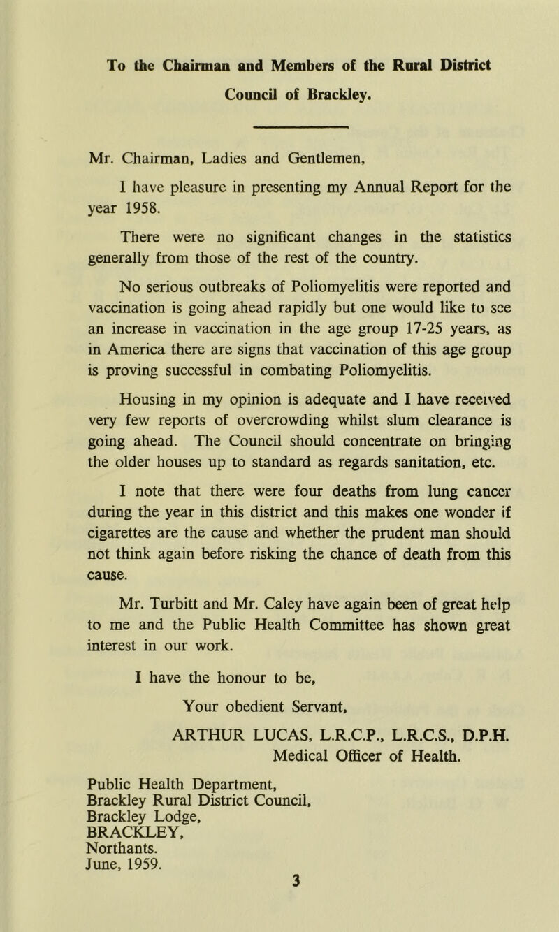 To the Chairman and Members of the Rural District Council of Brackley. Mr. Chairman, Ladies and Gentlemen, 1 have pleasure in presenting my Annual Report for the year 1958. There were no significant changes in the statistics generally from those of the rest of the country. No serious outbreaks of Poliomyelitis were reported and vaccination is going ahead rapidly but one would like to see an increase in vaccination in the age group 17-25 years, as in America there are signs that vaccination of this age group is proving successful in combating Poliomyelitis. Housing in my opinion is adequate and I have received very few reports of overcrowding whilst slum clearance is going ahead. The Council should concentrate on bringing the older houses up to standard as regards sanitation, etc. I note that there were four deaths from lung cancer during the year in this district and this makes one wonder if cigarettes are the cause and whether the prudent man should not think again before risking the chance of death from this cause. Mr. Turbitt and Mr. Caley have again been of great help to me and the Public Health Committee has shown great interest in our work. I have the honour to be. Your obedient Servant, ARTHUR LUCAS, L.R.C.P., L.R.C.S., D.P.H. Medical Officer of Health. Public Health Department, Brackley Rural District Council. Brackley Lodge, BRACKLEY, Northants. June, 1959.