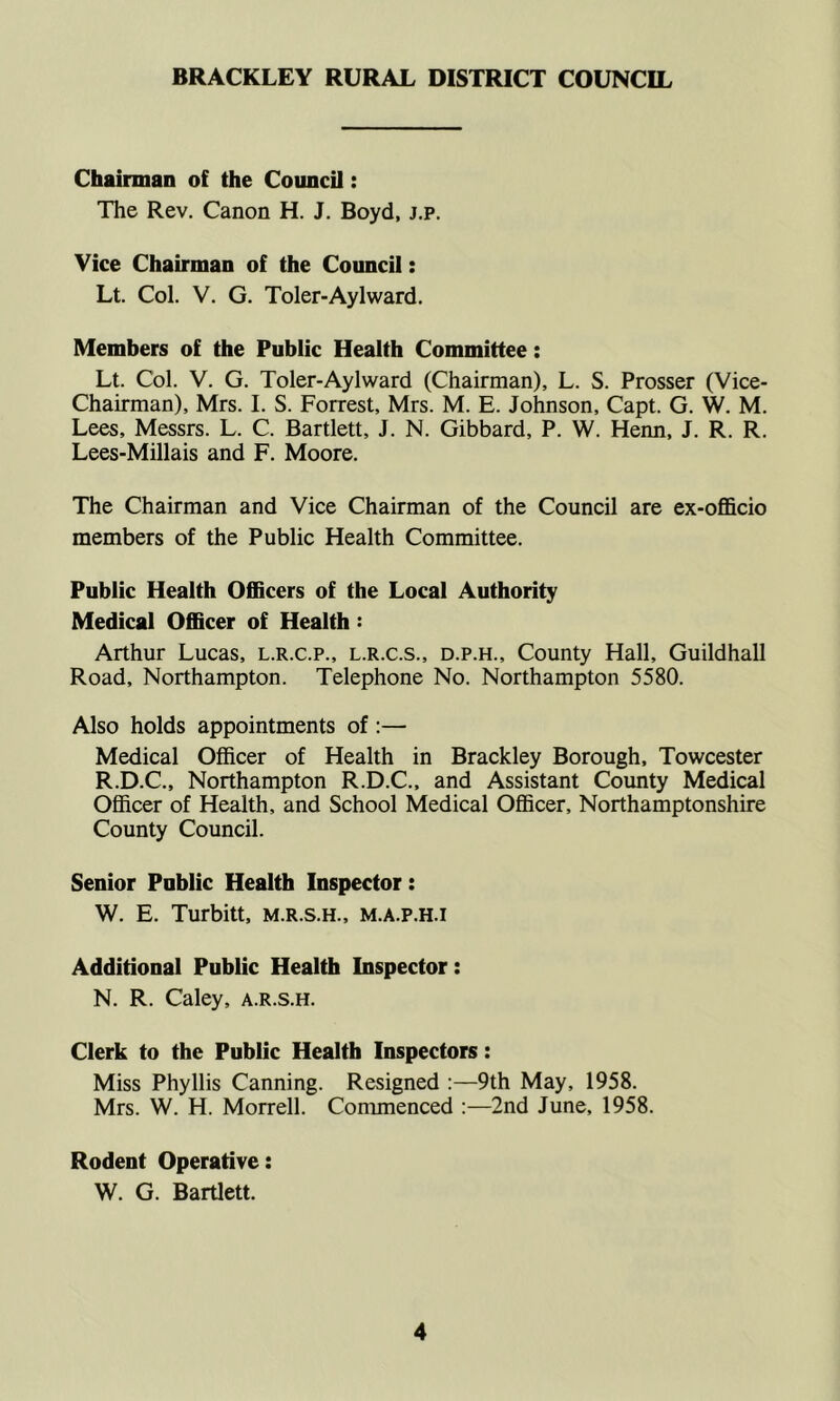 BRACKLEY RURAL DISTRICT COUNCIL Chairman of the Council: The Rev. Canon H. J. Boyd, j.p. Vice Chairman of the Council: Lt. Col. V. G. Toler-Aylward. Members of the Public Health Committee: Lt. Col. V. G. Toler-Aylward (Chairman), L. S. Prosser (Vice- Chairman), Mrs. I. S. Forrest, Mrs. M. E. Johnson, Capt. G. W. M. Lees, Messrs. L. C. Bartlett, J. N. Gibbard, P. W. Henn, J. R. R. Lees-Millais and F. Moore. The Chairman and Vice Chairman of the Council are ex-officio members of the Public Health Committee. Public Health Officers of the Local Authority Medical Officer of Health: Arthur Lucas, l.r.c.p., l.r.c.s., d.p.h.. County Hall, Guildhall Road, Northampton. Telephone No. Northampton 5580. Also holds appointments of :— Medical Officer of Health in Brackley Borough, Towcester R.D.C., Northampton R.D.C., and Assistant County Medical Officer of Health, and School Medical Officer, Northamptonshire County Council. Senior Public Health Inspector: W. E. Turbitt, m.r.s.h., m.a.p.h.i Additional Public Health Inspector: N. R. Caley, a.r.s.h. Clerk to the Public Health Inspectors: Miss Phyllis Canning. Resigned :—9th May, 1958. Mrs. W. H. Morrell. Commenced :—2nd June, 1958. Rodent Operative: W. G. Bartlett.