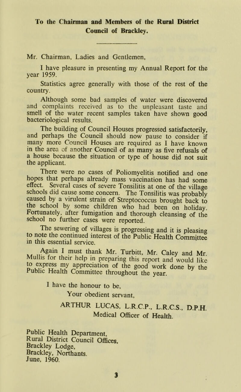 To the Chairman and Members of the Rural District Council of Brackley. Mr. Chairman, Ladies and Gentlemen, I have pleasure in presenting my Annual Report for the year 1959. Statistics agree generally with those of the rest of the country. Although some bad samples of water were discovered and complaints received as to the unpleasant taste and smell of the water recent samples taken have shotvn good bacteriological results. The building of Council Houses progressed satisfactorily, and perhaps the Council should now pause to consider if many more Council Houses are required as I have known in the area of another Council of as many as five refusals of a house because the situation or type of house did not suit the applicant. There were no cases of Poliomyelitis notified and one hopes that perhaps already mass vaccination has had some effect. Several cases of severe Tonsilitis at one of the village schools did cause some concern. The Tonsilitis was probably caused by a virulent strain of Streptococcus brought back to the school by some children who had been on holiday. Fortunately, after fumigation and thorough cleansing of the school no further cases were reported. The sewering of villages is progressing and it is pleasing to note the continued interest of the Public Health Committee in this essential service. Again I must thank Mr. Turbitt, Mr. Caley and Mr. Mulhs for their help in preparing this report and would like to express my appreciation of the good work done by the Public Health Committee throughout the year. 1 have the honour to be. Your obedient servant, ARTHUR LUCAS, L.R.C.P., L.R.C.S., D.P.H. Medical Officer of Health. Public Health Department, Rural District Council Ofllces. Brackley Lodge, Brackley, Northants. June, 1960.