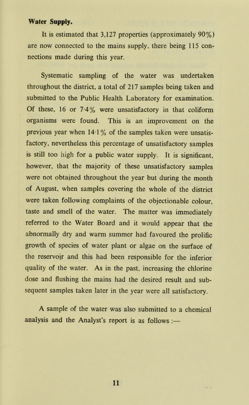 It is estimated that 3,127 properties (approximately 90%) are now connected to the mains supply, there being 115 con- nections made during this year. Systematic sampling of the water was undertaken throughout the district, a total of 217 samples being taken and submitted to the Public Health Laboratory for examination. Of these, 16 or 7-4% were unsatisfactory in that coliform organisms were found. This is an improvement on the previous year when 14-1 % of the samples taken were unsatis- factory, nevertheless this percentage of unsatisfactory samples is still too liigh for a public water supply. It is significant, however, that the majority of these unsatisfactory samples were not obtained throughout the year but during the month of August, when samples covering the whole of the district were taken following complaints of the objectionable colour, taste and smell of the water. The matter was immediately referred to the Water Board and it would appear that the abnormally dry and warm summer had favoured the prolific growth of species of water plant or algae on the surface of the reservoir and this had been responsible for the inferior quality of the water. As in the past, increasing the chlorine dose and flushing the mains had the desired result and sub- sequent samples taken later in the year were all satisfactory. A sample of the water was also submitted to a chemical analysis and the Analyst’s report is as follows :—