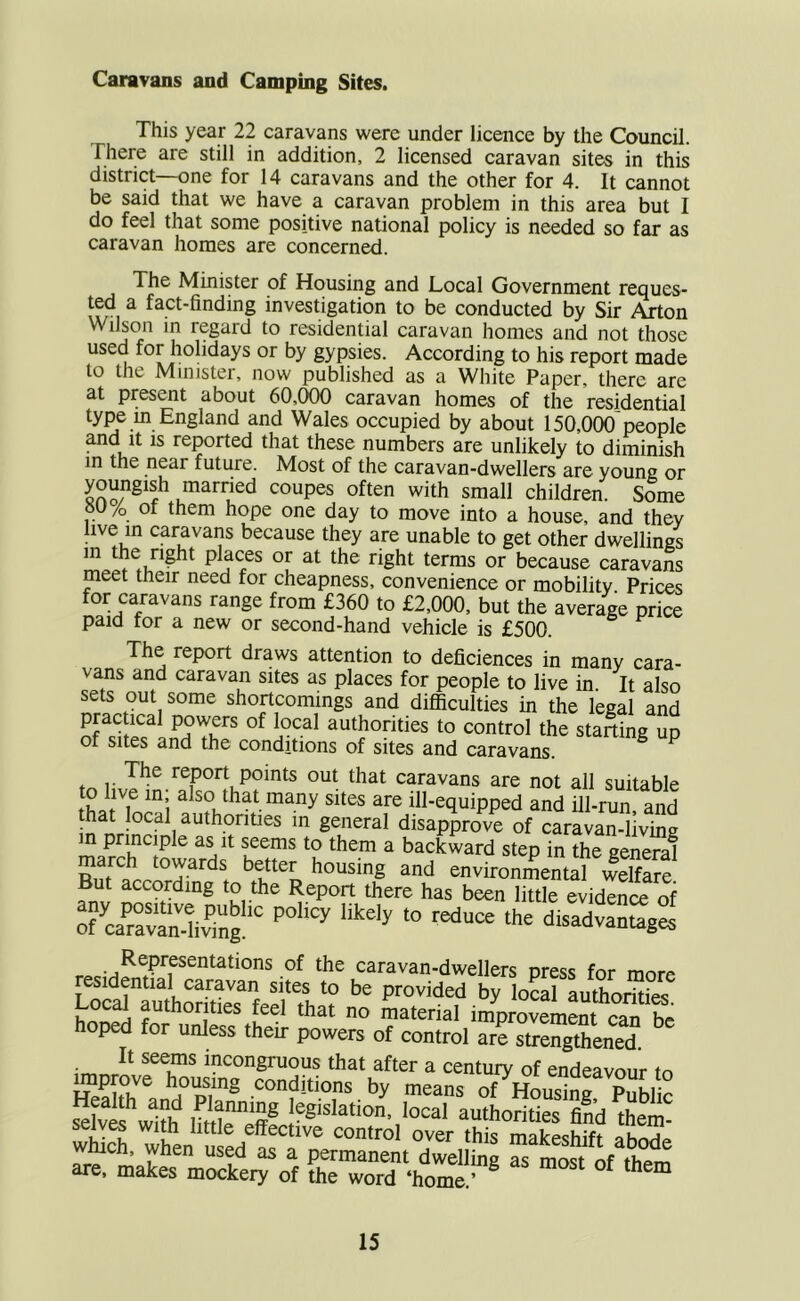 Caravans and Camping Sites. This year 22 caravans were under licence by the Council. There are still in addition, 2 licensed caravan sites in this district—one for 14 caravans and the other for 4. It cannot be said that we have a caravan problem in this area but I do feel that some positive national policy is needed so far as caravan homes are concerned. The Minister of Housing and Local Government reques- ted a fact-finding investigation to be conducted by Sir Alton Wilson in regard to residential caravan homes and not those used for holidays or by gypsies. According to his report made to the Minister, now published as a White Paper, there are at present about 60,000 caravan homes of the residential type m England and Wales occupied by about 150,000'people and It IS recited that these numbers are unlikely to diminish m the near future. Most of the caravan-dwellers are young or small children. Some Of them hope one day to move into a house, and they live m caravans because they are unable to get other dwellings in the right places or at the right terms or because caravam meet their need for cheapness, convenience or mobility Prices for caravans range from £360 to £2,000, but the average price paid for a new or second-hand vehicle is £500. The report draws attention to deficiences in many cara- vans and caravan sites as places for people to live in. It also sets out some shortcomings and difiiculties in the legal and practical powers of local authorities to control the starting up of sites and the conditions of sites and caravans. ^ ^ The report points out that caravans are not all suitable to live in; also that many sites are ill-equipped and ill-run and that local authonties in general disapVve of caravaTlivtoa in principle as it seems to them a backward step in the general march towards better housing and environmentTwdfare But according to the Report there has been little evidence of rcaSiv'lng disadvantages Representations of the caravan-dwellers press for more residential caravan sites to be provided by toSl auSiAii Local authorities feel that no material improvement SJ, £ hoped for unless their powers of control are strengthened! ^ It seems incongruous that after a centurv of endeavour to w1?h bttWff® authorities find them' selves with little effective contro over this makeshift ahnnl which, when used as a permanent dwellhig S most Vther^ are. makes mockeiy of the word ‘home''
