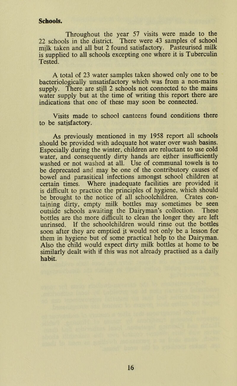 Schools. Throughout the year 57 visits were made to the 22 schools in the district. There were 43 samples of school milk taken and all but 2 found satisfactory. Pasteurised milk is supplied to all schools excepting one where it is Tuberculin Tested. A total of 23 water samples taken showed only one to be bacteriologically unsatisfactory which was from a non-mains supply. There are still 2 schools not connected to the mains water supply but at the time of writing this report there are indications that one of these may soon be connected. Visits made to school canteens found conditions there to be satisfactory. As previously mentioned in my 1958 report all schools should be provided with adequate hot water over wash basins. Especially during the winter, children are reluctant to use cold water, and consequently dirty hands are either insufficiently washed or not washed at all. Use of communal towels is to be deprecated and may be one of the contributory causes of bowel and parasitical infections amongst school children at certain times. Where inadequate facilities are provided it is difficult to practice the principles of hygiene, which should be brought to the notice of all schoolchildren. Crates con- taining dirty, empty milk bottles may sometimes be seen outside schools awaiting the Dairyman’s collection. These bottles are the more difficult to clean the longer they are left unrinsed. If the schoolchildren would rinse out the bottles soon after they are emptied it would not only be a lesson for them in hygiene but of some practical help to the Dairyman. Also the child would expect dirty milk bottles at home to be similarly dealt with if this was not already practised as a daily habit.