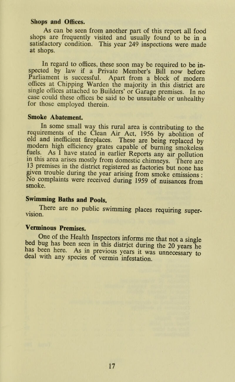 Shops and Offices. As can be seen from another part of this report all food shops are frequently visited and usually found to be in a satisfactory condition. This year 249 inspections were made at shops. In regard to offices, these soon may be required to be in- spected by law if a Private Member’s Bill now before Parliament is successful. Apart from a block of modem offices at Chipping Warden the majority in this district are single offices attached to Builders’ or Garage premises. In no case could these offices be said to be unsuitable or unhealthy for those employed therein. Smoke Abatement. In some small way this rural area is contributing to the requirements of the Clean Air Act, 1956 by abolition of old and inefficient fireplaces. These are being replaced by modem high efficiency grates capable of burning smokeless fuels. As I have stated in earlier Reports any air pollution in this area arises mostly from domestic chimneys. There are 13 premises in the district registered as factories but none has ^ven trouble during the year arising from smoke emissions ■ No complaints were received during 1959 of nuisances from smoke. Swimming Baths and Pools. There are no public swimming places requiring super- vision. o t' Verminous Premises. U ^ Health Inspectors informs me that not a single bed bug has been seen in this district during the 20 years he has been here. As in previous years it was unnecessary to deal with any species of vermin infestation.