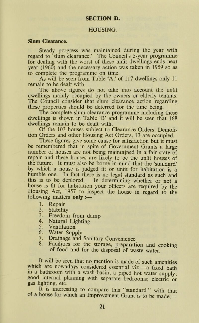 HOUSING. Slum Clearance. Steady progress was maintained during the year with regard to ‘slum clearance.’ The Council’s 5-year programme for dealing with the worst of these unfit dwellings ends next year (1960) and the necessary action was taken in 1959 so as to complete the programme on time. As will be seen from Table ‘A,’ of 117 dwellings only 11 remain to be dealt with. The above figures do not take into account the unfit dwellings mainly occupied by the owners or elderly tenants. The Council consider that slum clearance action regarding these properties should be deferred for the time being. The complete slum clearance programme including these dwellings is shown in Table ‘B’ and it will be seen that 168 dwellings remain to be dealt with. Of the 103 houses subject to Clearance Orders, Demoli- tion Orders and other Housing Act Orders, 13 are occupied. These figures give some cause for satisfaction but it must be remembered that in spite of Government Grants a large number of houses are not being maintained in a fair state of repair and these houses are likely to be the unfit houses of the future. It must also be borne in mind that the ‘standard’ by which a house is judged fit or unfit for habitation is a humble one. In fact there is no legal standard as such and this is to be deplored. In determining whether or not a house is fit for habitation your officers are required by the Housing Act, 1957 to inspect the house in regard to the following matters only :— 1. Repair 2. Stability 3. Freedom from damp 4. Natural Lighting 5. Ventilation 6. Water Supply 7. Drainage and Sanitary Convenience 8. Facilities for the storage, preparation and cooking of food and for the disposal of waste water. It will be seen that no mention is made of such amenities which are nowadays considered essential viz:—a fixed bath in a bathroom with a wash-basin; a piped hot water supply; good internal planning with separate bedrooms; electric or gas lighting, etc. It is interesting to compare this “standard ’’ with that of a house for which an Improvement Grant is to be made;