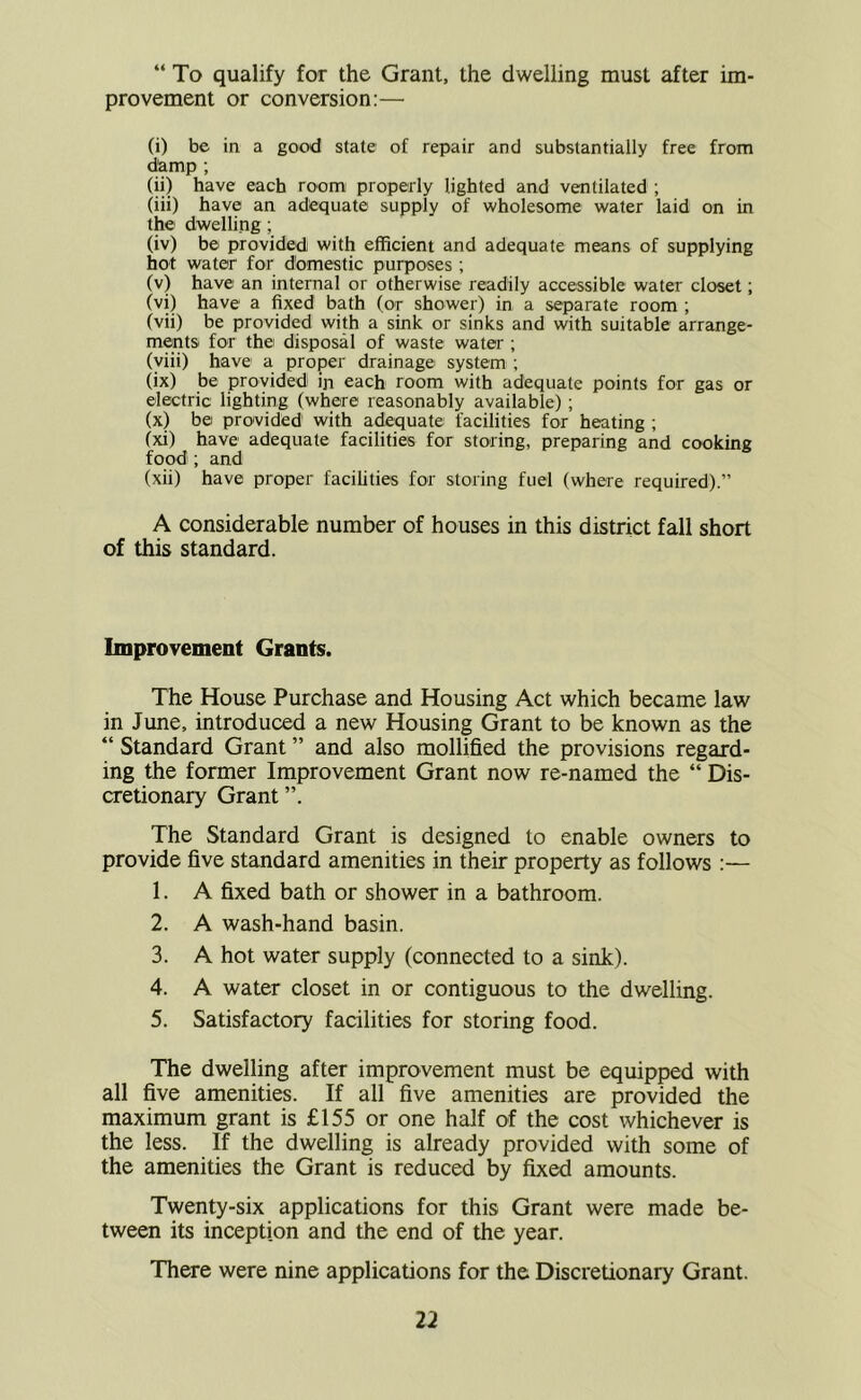 “ To qualify for the Grant, the dwelling must after im- provement or conversion:— (i) be in a good state of repair and substantially free from damp ; (ii) have each room properly lighted and ventilated ; (iii) have an adequate supply of wholesome water laid on in the dwelling ; (iv) be provided with efficient and adequate means of supplying hot water for dtamestic purposes ; (v) have an internal or otherwise readily accessible water closet; (vi) have a fixed bath (or shower) in a separate room ; (vii) be provided with a sink or sinks and with suitable arrange- ments for the disposal of waste water ; (yiii) have a proper drainage system ; (ix) be provided ip each room with adequate points for gas or electric lighting (where reasonably available) ; (x) be provided with adequate facilities for heating ; (xi) have adequate facilities for storing, preparing and cooking food; and (xii) have proper facilities for storing fuel (where required).” A considerable number of houses in this district fall short of this standard. Improvement Grants. The House Purchase and Housing Act which became law in June, introduced a new Housing Grant to be known as the “ Standard Grant ” and also mollified the provisions regard- ing the former Improvement Grant now re-named the “ Dis- cretionary Grant The Standard Grant is designed to enable owners to provide five standard amenities in their property as follows :— 1. A fixed bath or shower in a bathroom. 2. A wash-hand basin. 3. A hot water supply (connected to a sink). 4. A water closet in or contiguous to the dwelling. 5. Satisfactory facilities for storing food. The dwelling after improvement must be equipped with all five amenities. If all five amenities are provided the maximum grant is £155 or one half of the cost whichever is the less. If the dwelling is already provided with some of the amenities the Grant is reduced by fixed amounts. Twenty-six applications for this Grant were made be- tween its inception and the end of the year. There were nine applications for the Discretionary Grant.