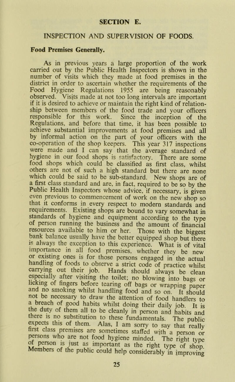 INSPECTION AND SUPERVISION OF FOODS. Food Premises Generally. As in previous years a large proportion of the work carried out by the Public Health Inspectors is shown in the number of visits which they made at food premises in the district in order to ascertain whether the requirements of the Food Hygiene Regulations 1955 are being reasonably observed. Visits made at not too long intervals are important if it is desired to achieve or maintain the right kind of relation- ship between members of the food trade and your officers responsible for this work. Since the inception of the Regulations, and before that time, it has been possible to achieve substantial improvements at food premises and all by informal action on the part of your officers with the co-operation of the shop keepers. This year 317 inspections were made and I can say that the average standard of hygiene in our food shops is satisfactory. There are some food shops which could be classified as first class, whilst others are not of such a high standard but there are none which could be said to be sub-standard. New shops are of a first class standard and are, in fact, required to be so by the Public Health Inspectors whose advice, if necessary, is given even previous to commencement of work on the new shop so that it conforms in every respect to modern standards and requirements. Existing shops are bound to vary somewhat in standards of hygiene and equipment according to the type of person running the business and the amount of financial resources available to him or her. Those with the biggest bank balance usually have the better equipped shop but there is always the exception to this experience. What is of vital importance in all food premises, whether they be new or existing ones is for those persons engaged in the actual handling of foods to observe a strict code of practice whilst carrying out their job. Hands should always be clean es^cially after visiting the toilet; no blowing into bags or lickmg of fingers before tearing off bags or wrapping paper and no smoking whilst handling food and so on It should not be necessaiy to draw the attention of food handlers to a breach of good habits whilst doing their daily job. It is the duty of them all to be cleanly in person and habits and there is no substitution to these fundamentals. The public expects this of them. Alas, I am sorry to say that really first class premises are sometimes staffed with a person or persons who are not food hygiene minded. The right tvne of person is just as important as the right type of shop. Members of the public could help considerably in improving