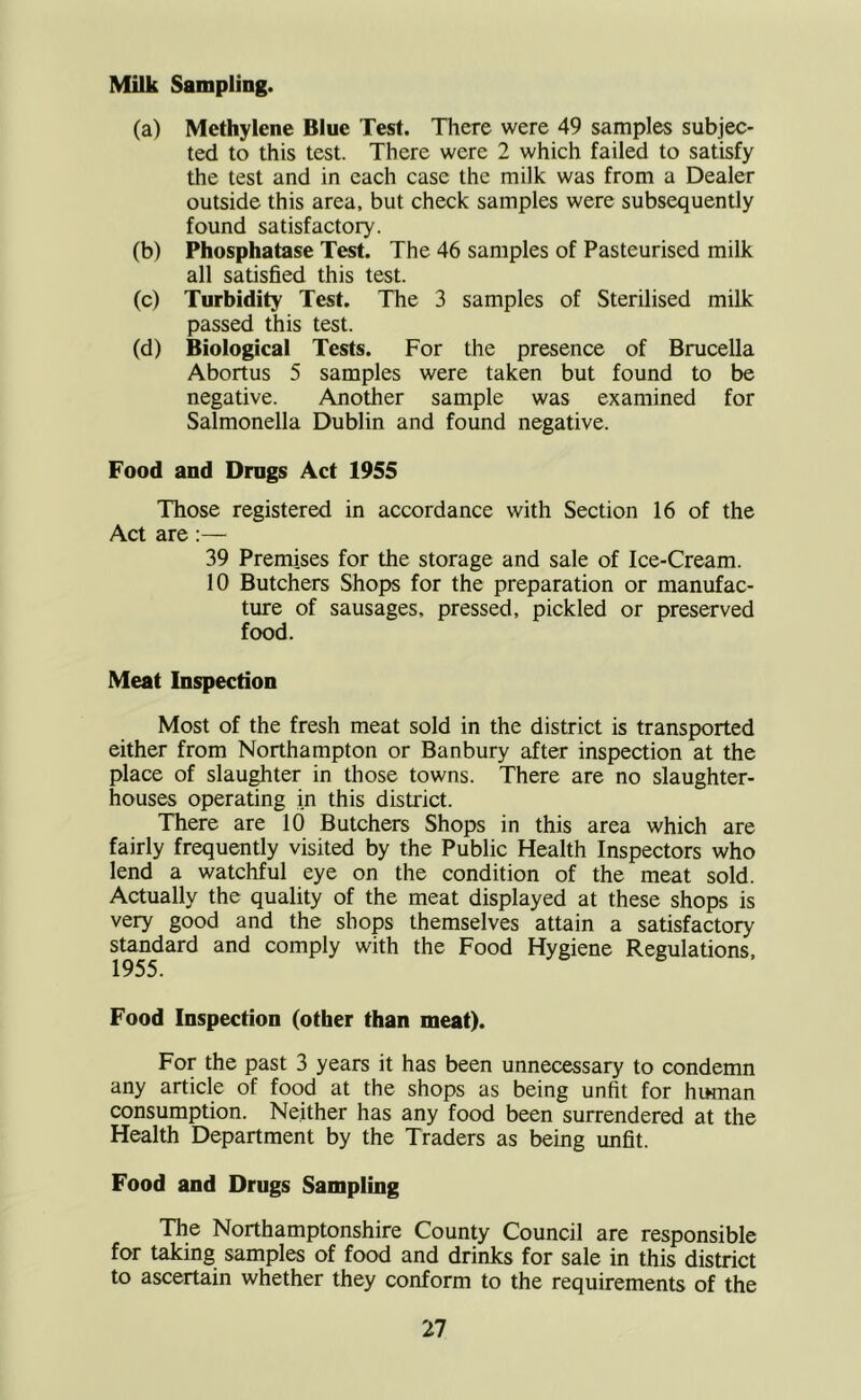 Milk Sampling. (a) Methylene Blue Test. There were 49 samples subjec- ted to this test. There were 2 which failed to satisfy the test and in each case the milk was from a Dealer outside this area, but check samples were subsequently found satisfactory. (b) Phosphatase Test. The 46 samples of Pasteurised milk all satisfied this test. (c) Turbidity Test. The 3 samples of Sterilised milk passed this test. (d) Biological Tests. For the presence of Brucella Abortus 5 samples were taken but found to be negative. Another sample was examined for Salmonella Dublin and found negative. Food and Drugs Act 1955 Those registered in accordance with Section 16 of the Act are :— 39 Premises for the storage and sale of Ice-Cream. 10 Butchers Shops for the preparation or manufac- ture of sausages, pressed, pickled or preserved food. Meat Inspection Most of the fresh meat sold in the district is transported either from Northampton or Banbury after inspection at the place of slau^ter in those towns. There are no slaughter- houses operating in this district. There are 10 Butchers Shops in this area which are fairly frequently visited by the Public Health Inspectors who lend a watchful eye on the condition of the meat sold. Actually the quality of the meat displayed at these shops is very good and the shops themselves attain a satisfactory standard and comply with the Food Hygiene Regulations, Food Inspection (other than meat). For the past 3 years it has been unnecessary to condemn any article of food at the shops as being unfit for human consumption. Neither has any food been surrendered at the Health Department by the Traders as being unfit. Food and Drugs Sampling The Northamptonshire County Council are responsible for taking samples of food and drinks for sale in this district to ascertain whether they conform to the requirements of the