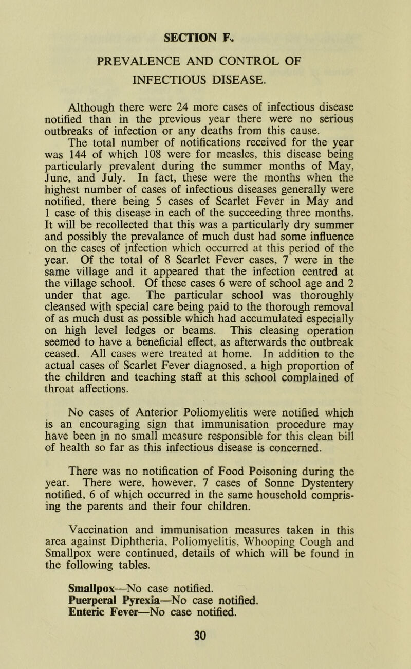 PREVALENCE AND CONTROL OF INFECTIOUS DISEASE. Although there were 24 more cases of infectious disease notified than in the previous year there were no serious outbreaks of infection or any deaths from this cause. The total number of notifications received for the year was 144 of which 108 were for measles, this disease being particularly prevalent during the summer months of May, June, and July. In fact, these were the months when the highest number of cases of infectious diseases generally were notified, there being 5 cases of Scarlet Fever in May and 1 case of this disease in each of the succeeding three months. It will be recollected that this was a particularly dry summer and possibly the prevalance of much dust had some influence on the cases of infection which occurred at this period of the year. Of the total of 8 Scarlet Fever cases, 7 were in the same village and it appeared that the infection centred at the village school. Of these cases 6 were of school age and 2 under that age. The particular school was thoroughly cleansed with special care being paid to the thorough removal of as much dust as possible which had accumulated especially on high level ledges or beams. This cleasing operation seemed to have a beneficial effect, as afterwards the outbreak ceased. All cases were treated at home. In addition to the actual cases of Scarlet Fever diagnosed, a high proportion of the children and teaching staff at this school complained of throat affections. No cases of Anterior Poliomyelitis were notified which is an encouraging sign that immunisation procedure may have been in no small measure responsible for this clean bill of health so far as this infectious disease is concerned. There was no notification of Food Poisoning during the year. There were, however, 7 cases of Sonne Dystentery notified, 6 of which occurred in the same household compris- ing the parents and their four children. Vaccination and immunisation measures taken in this area against Diphtheria, Poliomyelitis, Whooping Cough and Smallpox were continued, details of which will be found in the following tables. Smallpox—No case notified. Puerperal Pyrexia—No case notified. Enteric Fever—^No case notified.