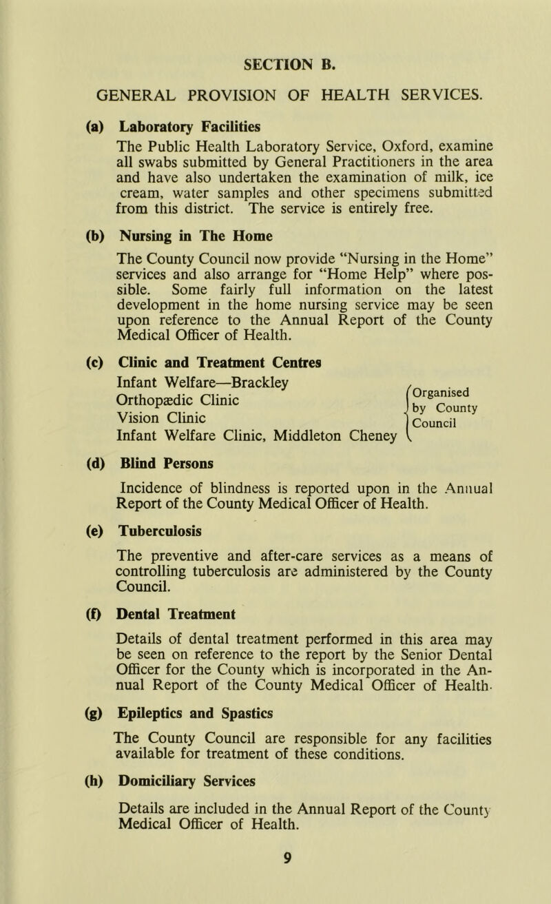 GENERAL PROVISION OF HEALTH SERVICES. (a) Laboratory Facilities The Public Health Laboratory Service, Oxford, examine all swabs submitted by General Practitioners in the area and have also undertaken the examination of milk, ice cream, water samples and other specimens submitted from this district. The service is entirely free. (b) Nursing in The Home The County Council now provide “Nursing in the Home” services and also arrange for “Home Help” where pos- sible. Some fairly full information on the latest development in the home nursing service may be seen upon reference to the Annual Report of the County Medical OfiBcer of Health. (c) Clinic and Treatment Centres Infant Welfare—Brackley Orthopaedic Clinic Vision Clinic Infant Welfare Clinic, Middleton Cheney (d) Blind Persons Incidence of blindness is reported upon in the .Annual Report of the County Medical OflBcer of Health. (e) Tuberculosis The preventive and after-care services as a means of controlling tuberculosis are administered by the County Council. (f) Dental Treatment Details of dental treatment performed in this area may be seen on reference to the report by the Senior Dental Officer for the County which is incorporated in the An- nual Report of the County Medical Officer of Health- (g) Epileptics and Spastics The County Council are responsible for any facilities available for treatment of these conditions. (h) Domiciliary Services Details are included in the Annual Report of the County Medical Officer of Health. Organised by County Council