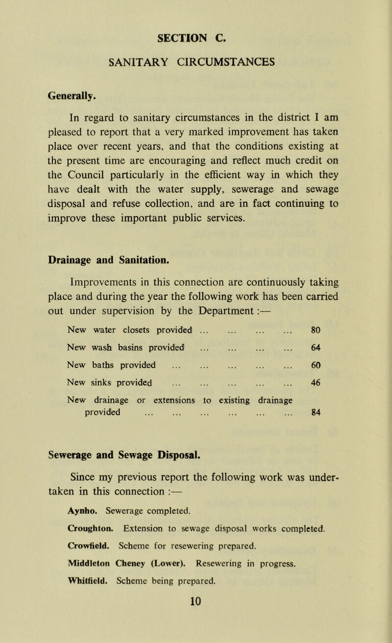 SANITARY CIRCUMSTANCES Generally. In regard to sanitary circumstances in the district I am pleased to report that a very marked improvement has taken place over recent years, and that the conditions existing at the present time are encouraging and reflect much credit on the Council particularly in the efficient way in which they have dealt with the water supply, sewerage and sewage disposal and refuse collection, and are in fact continuing to improve these important public services. Drainage and Sanitation. Improvements in this connection are continuously taking place and during the year the following work has been carried out under supervision by the Department:— New water closets provided 80 New wash basins provided 64 New baths provided ... ... ... ... ... 60 New sinks provided 46 New drainage or extensions to existing drainage provided 84 Sewerage and Sewage Disposal. Since my previous report the following work was under- taken in this connection :— Aynho. Sewerage completed. Croughton. Extension to sewage disposal works completed. Crowfield. Scheme for resewering prepared. Middleton Cheney (Lower). Resewering in progress. Whitfield. Scheme being prepared.