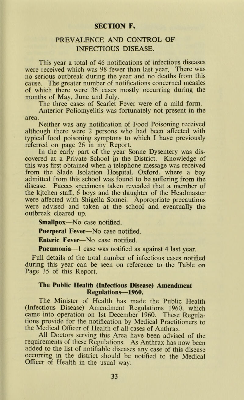 SECTION F. PREVALENCE AND CONTROL OF INFECTIOUS DISEASE. This year a total of 46 notifications of infectious diseases were received which was 98 fewer than last year. There was no serious outbreak during the year and no deaths from this cause. The greater number of notifications concerned measles of which there were 36 cases mostly occurring during the months of May, June and July. The three cases of Scarlet Fever were of a mild form. Anterior Poliomyelitis was fortunately not present in the area. Neither was any notification of Food Poisoning received although there were 2 persons who had been affected with typical food poisoning symptons to which I have previously referred on page 26 in my Report. In the early part of the year Sonne Dysentery was dis- covered at a Private School in the District. Knowledge of this was first obtained when a telephone message was received from the Slade Isolation Hospital, Oxford, where a boy admitted from this school was found to be suffering from the disease. Faeces specimens taken revealed that a member of the kitchen staff, 6 boys and the daughter of the Headmaster were affected with Shigella Sonnei. Appropriate precautions were advised and taken at the school and eventually the outbreak cleared up. Smallpox—No case notified. Puerperal Fever—No case notified. Enteric Fever—No case notified. Pneumonia—1 case was notified as against 4 last year. Full details of the total number of infectious cases notified during this year can be seen on reference to the Table on Page 35 of this Report. The Public Health (Infectious Disease) Amendment Regulations—1960. The Minister of Health has made the Public Health (Infectious Disease) Amendment Regulations 1960, which came into operation on 1st December 1960. These Regula- tions provide for the notification by Medical Practitioners to the Medical Officer of Health of all cases of Anthrax. All Doctors serving this Area have been advised of the requirements of these Regulations. As Anthrax has now been added to the list of notifiable diseases any case of this disease occurring in the district should be notified to the Medical Officer of Health in the usual way.